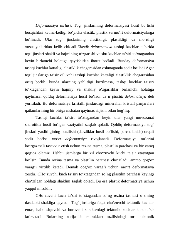 Deformatsiya turlari. Tog‘ jinslarining deformatsiyasi hosil bo‘lishi
bosqichlari ketma-ketligi bo‘yicha elastik, plastik va mo‘rt deformatsiyalarga
bo‘linadi.  Ular  tog‘  jinslarining  elastikligi,  plastikligi  va  mo‘rtligi
xususiyatlaridan kelib chiqadi.Elastik deformatsiya tashqi kuchlar ta’sirida
tog‘ jinslari shakli va hajmining o‘zgarishi va shu kuchlar ta’siri to‘xtagandan
keyin birlamchi holatiga qaytishidan iborat bo‘ladi. Bunday deformatsiya
tashqi kuchlar kattaligi elastiklik chegarasidan oshmaganda sodir bo‘ladi.Agar
tog‘ jinslariga ta’sir qiluvchi tashqi kuchlar kattaligi elastiklik chegarasidan
ortiq  bo‘lib,  bunda  ularning  yahlitligi  buzilmasa,  tashqi  kuchlar  ta’siri
to‘xtagandan  keyin  hajmiy  va  shakliy  o‘zgarishlar  birlamchi  holatiga
qaytmasa, qoldiq deformatsiya hosil bo‘ladi va u  plastik deformatsiya deb
yuritiladi. Bu deformatsiya kristalli jinslardagi minerallar kristall panjaralari
qatlamlarining bir biriga nisbatan qaytmas siljishi bilan bog‘liq. 
Tashqi  kuchlar  ta’siri  to‘xtagandan  keyin  ular  yangi  muvozanat
sharoitida  hosil bo‘lgan vaziyatini saqlab  qoladi.  Qoldiq deformatsiya tog‘
jinslari yaxlitligining buzilishi (darzliklar hosil bo‘lishi, parchalanish) orqali
sodir  bo‘lsa  mo‘rt  deformatsiya  rivojlanadi.  Deformatsiya  turlarini
ko‘rgazmali tasavvur etish uchun rezina tasma, plastilin parchasi va bir varaq
qog‘oz olamiz. Ushbu  jismlarga bir xil cho‘zuvchi kuchi ta’sir etayotgan
bo‘lsin.  Bunda rezina tasma va plastilin parchasi cho‘ziladi, ammo  qog‘oz
varag‘i  yirtilib  ketadi.  Demak  qog‘oz  varag‘i  uchun  mo‘rt  deformatsiya
xosdir. CHo‘zuvchi kuch ta’siri to‘xtagandan so‘ng plastilin parchasi keyingi
cho‘zilgan holdagi shaklini saqlab qoladi. Bu esa plastik deformatsiya uchun
yaqqol misoldir.
CHo‘zuvchi kuch ta’siri to‘xtagandan so‘ng rezina tasmasi o‘zining
dastlabki shakliga qaytadi. Tog‘ jinslariga faqat cho‘zuvchi tektonik kuchlar
emas, balki siquvchi va burovchi xarakterdagi tektonik kuchlar ham ta’sir
ko‘rsatadi.  Bularning  natijasida  murakkab  tuzilishdagi  turli  tektonik
