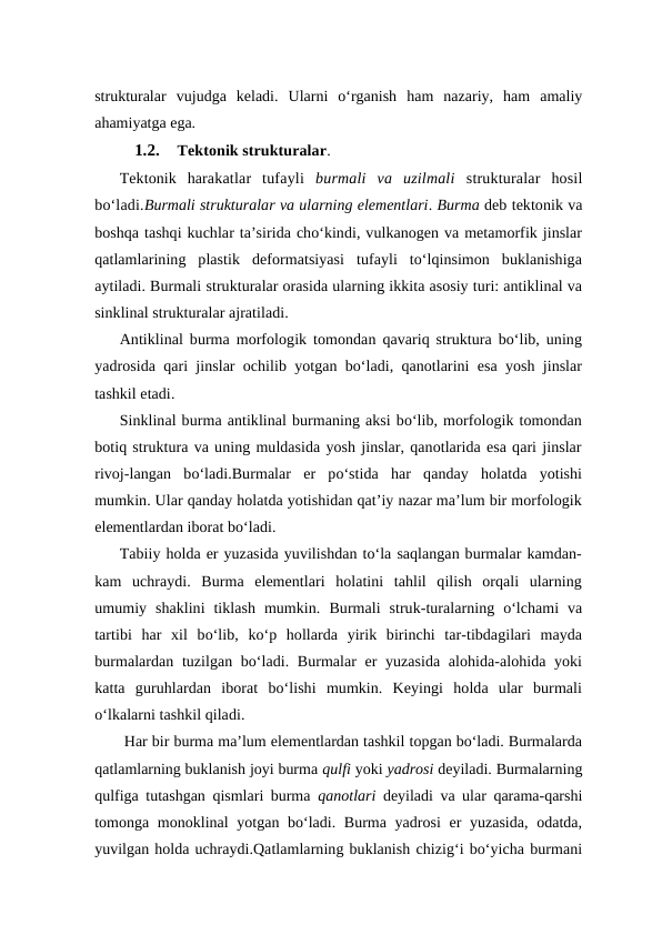 strukturalar  vujudga  keladi.  Ularni  o‘rganish  ham  nazariy,  ham  amaliy
ahamiyatga ega.
1.2.
 Tektonik strukturalar.
Tektonik  harakatlar  tufayli  burmali  va  uzilmali  strukturalar  hosil
bo‘ladi.Burmali strukturalar va ularning elementlari. Burma deb tektonik va
boshqa tashqi kuchlar ta’sirida cho‘kindi, vulkanogen va metamorfik jinslar
qatlamlarining  plastik  deformatsiyasi  tufayli  to‘lqinsimon  buklanishiga
aytiladi. Burmali strukturalar orasida ularning ikkita asosiy turi: antiklinal va
sinklinal strukturalar ajratiladi.
Antiklinal burma morfologik tomondan qavariq struktura bo‘lib, uning
yadrosida qari jinslar ochilib yotgan bo‘ladi, qanotlarini esa yosh jinslar
tashkil etadi. 
Sinklinal burma antiklinal burmaning aksi bo‘lib, morfologik tomondan
botiq struktura va uning muldasida yosh jinslar, qanotlarida esa qari jinslar
rivoj-langan  bo‘ladi.Burmalar  er  po‘stida  har  qanday  holatda  yotishi
mumkin. Ular qanday holatda yotishidan qat’iy nazar ma’lum bir morfologik
elementlardan iborat bo‘ladi. 
Tabiiy holda er yuzasida yuvilishdan to‘la saqlangan burmalar kamdan-
kam  uchraydi.  Burma  elementlari  holatini  tahlil  qilish  orqali  ularning
umumiy  shaklini  tiklash  mumkin. Burmali  struk-turalarning  o‘lchami  va
tartibi  har  xil  bo‘lib,  ko‘p  hollarda  yirik  birinchi  tar-tibdagilari  mayda
burmalardan tuzilgan bo‘ladi. Burmalar er yuzasida alohida-alohida yoki
katta  guruhlardan  iborat  bo‘lishi  mumkin.  Keyingi  holda  ular  burmali
o‘lkalarni tashkil qiladi.
 Har bir burma ma’lum elementlardan tashkil topgan bo‘ladi. Burmalarda
qatlamlarning buklanish joyi burma qulfi yoki yadrosi deyiladi. Burmalarning
qulfiga tutashgan qismlari burma  qanotlari deyiladi va ular qarama-qarshi
tomonga monoklinal  yotgan bo‘ladi. Burma yadrosi  er  yuzasida,  odatda,
yuvilgan holda uchraydi.Qatlamlarning buklanish chizig‘i bo‘yicha burmani
