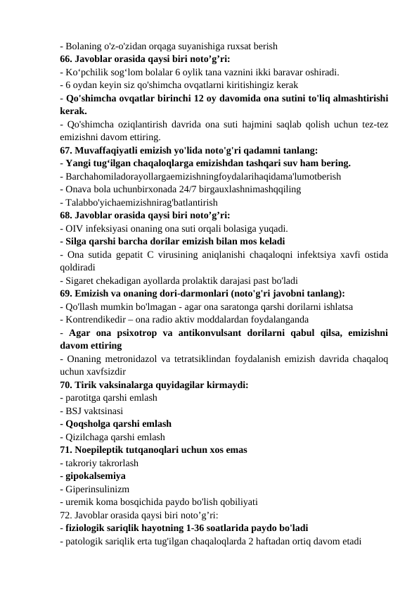 - Bolaning o'z-o'zidan orqaga suyanishiga ruxsat berish 
66. Javoblar orasida qaysi biri noto’g’ri: 
- Ko‘pchilik sog‘lom bolalar 6 oylik tana vaznini ikki baravar oshiradi. 
- 6 oydan keyin siz qo'shimcha ovqatlarni kiritishingiz kerak 
- Qo'shimcha ovqatlar birinchi 12 oy davomida ona sutini to'liq almashtirishi
kerak. 
- Qo'shimcha oziqlantirish davrida ona suti hajmini saqlab qolish uchun tez-tez
emizishni davom ettiring. 
67. Muvaffaqiyatli emizish yo'lida noto'g'ri qadamni tanlang: 
- Yangi tug‘ilgan chaqaloqlarga emizishdan tashqari suv ham bering. 
- Barchahomiladorayollargaemizishningfoydalarihaqidama'lumotberish 
- Onava bola uchunbirxonada 24/7 birgauxlashnimashqqiling 
- Talabbo'yichaemizishnirag'batlantirish 
68. Javoblar orasida qaysi biri noto’g’ri: 
- OIV infeksiyasi onaning ona suti orqali bolasiga yuqadi. 
- Silga qarshi barcha dorilar emizish bilan mos keladi 
- Ona sutida gepatit C virusining aniqlanishi chaqaloqni infektsiya xavfi ostida
qoldiradi 
- Sigaret chekadigan ayollarda prolaktik darajasi past bo'ladi 
69. Emizish va onaning dori-darmonlari (noto'g'ri javobni tanlang): 
- Qo'llash mumkin bo'lmagan - agar ona saratonga qarshi dorilarni ishlatsa 
- Kontrendikedir – ona radio aktiv moddalardan foydalanganda 
-  Agar  ona  psixotrop  va  antikonvulsant  dorilarni  qabul  qilsa,  emizishni
davom ettiring 
- Onaning metronidazol va tetratsiklindan foydalanish emizish davrida chaqaloq
uchun xavfsizdir 
70. Tirik vaksinalarga quyidagilar kirmaydi: 
- parotitga qarshi emlash 
- BSJ vaktsinasi 
- Qoqsholga qarshi emlash 
- Qizilchaga qarshi emlash 
71. Noepileptik tutqanoqlari uchun xos emas 
- takroriy takrorlash 
- gipokalsemiya 
- Giperinsulinizm 
- uremik koma bosqichida paydo bo'lish qobiliyati 
72. Javoblar orasida qaysi biri noto’g’ri: 
- fiziologik sariqlik hayotning 1-36 soatlarida paydo bo'ladi 
- patologik sariqlik erta tug'ilgan chaqaloqlarda 2 haftadan ortiq davom etadi 
