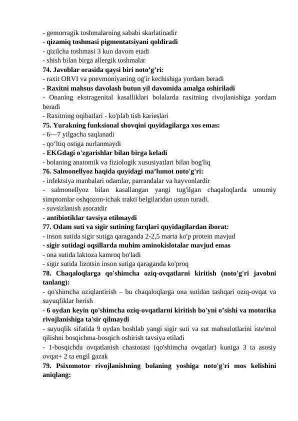 - gemorragik toshmalarning sababi skarlatinadir 
- qizamiq toshmasi pigmentatsiyani qoldiradi 
- qizilcha toshmasi 3 kun davom etadi 
- shish bilan birga allergik toshmalar 
74. Javoblar orasida qaysi biri noto’g’ri: 
- raxit ORVI va pnevmoniyaning og'ir kechishiga yordam beradi 
- Raxitni mahsus davolash butun yil davomida amalga oshiriladi 
-  Onaning  ekstragenital  kasalliklari  bolalarda  raxitning  rivojlanishiga  yordam
beradi 
- Raxitning oqibatlari - ko'plab tish karieslari 
75. Yurakning funksional shovqini quyidagilarga xos emas: 
- 6—7 yilgacha saqlanadi 
- qoʻltiq ostiga nurlanmaydi 
- EKGdagi o'zgarishlar bilan birga keladi 
- bolaning anatomik va fiziologik xususiyatlari bilan bog'liq 
76. Salmonellyoz haqida quyidagi ma’lumot noto'g'ri: 
- infektsiya manbalari odamlar, parrandalar va hayvonlardir 
-  salmonellyoz  bilan  kasallangan  yangi  tug'ilgan  chaqaloqlarda  umumiy
simptomlar oshqozon-ichak trakti belgilaridan ustun turadi. 
- suvsizlanish asoratdir 
- antibiotiklar tavsiya etilmaydi 
77. Odam suti va sigir sutining farqlari quyidagilardan iborat: 
- inson sutida sigir sutiga qaraganda 2-2,5 marta ko'p protein mavjud 
- sigir sutidagi oqsillarda muhim aminokislotalar mavjud emas 
- ona sutida laktoza kamroq bo'ladi 
- sigir sutida lizotsin inson sutiga qaraganda ko'proq 
78.  Chaqaloqlarga  qo'shimcha  oziq-ovqatlarni  kiritish  (noto'g'ri  javobni
tanlang): 
- qo'shimcha oziqlantirish – bu chaqaloqlarga ona sutidan tashqari oziq-ovqat va
suyuqliklar berish 
- 6 oydan keyin qo'shimcha oziq-ovqatlarni kiritish bo'yni o’sishi va motorika
rivojlanishiga ta'sir qilmaydi 
- suyuqlik sifatida 9 oydan boshlab yangi sigir suti va sut mahsulotlarini iste'mol
qilishni bosqichma-bosqich oshirish tavsiya etiladi 
- 1-bosqichda ovqatlanish chastotasi (qo'shimcha ovqatlar) kuniga 3 ta asosiy
ovqat+ 2 ta engil gazak 
79.  Psixomotor  rivojlanishning  bolaning  yoshiga  noto'g'ri  mos  kelishini
aniqlang: 
