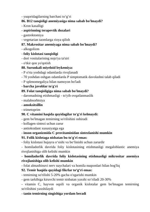 - yuqoridagilarning barchasi to‘g‘ri 
86. B12 tanqisligi anemiyasiga nima sabab bo'lmaydi? 
- Kron kasalligi 
- aspirinning terapevtik dozalari 
- gastrektomiya 
- vegetarian taomlarga rioya qilish 
87. Makrositar anemiyaga nima sabab bo'lmaydi? 
- alkogolizm 
- foliy kislotasi tanqisligi 
- dori vositalarining nojo'ya ta'siri 
- o'tkir qon yo'qotish 
88. Surunkali miyeloid leykemiya: 
- P o'rta yoshdagi odamlarda rivojlanadi 
- 70 yoshdan oshgan odamlarda P simptomatik davolashni talab qiladi 
- P splenomegaliya bilan namoyon bo'ladi 
- barcha javoblar to'g'ri 
89. Folat tanqisligiga nima sabab bo'lmaydi? 
- daromadning etishmasligi - to'yib ovqatlanmaslik 
- malabsorbtsiya 
- amoksitsillin 
- trimetoprim 
90. C vitamini haqida quyidagilar to'g'ri kelmaydi: 
- gem bo'lmagan temirning so'rilishini oshiradi 
- kollagen sintezi uchun zarur 
- antioksidant xususiyatga ega 
- inson organizmida C provitaminidan sintezlanishi mumkin 
91. Folik kislotaga nisbatan bu to'g'ri emas: 
- foliy kislotasi hujayra o‘sishi va bo‘linishi uchun zarurdir 
-  homiladorlik  davrida  foliy  kislotasining  etishmasligi  megaloblastic  anemiya
rivojlanishiga olib kelishi mumkin 
- homiladorlik davrida foliy kislotasining etishmasligi mikrositar anemiya
rivojlanishiga olib kelishi mumkin 
- folat almashinuvi nerv naychalari va homila nuqsonlari bilan bog'liq 
92. Temir haqida quyidagi fikrlar to‘g‘ri emas: 
- temirning so'rilishi 5-20% gacha o'zgarishi mumkin 
- gem tarkibiga kiruvchi temir nisbatan yaxshi so‘riladi 20-30% 
-  vitamin  C,  hayvon  oqsili  va  organik  kislotalar  gem  bo'lmagan  temirning
so'rilishini yaxshilaydi 
- tanin temirning singishiga yordam beradi 

