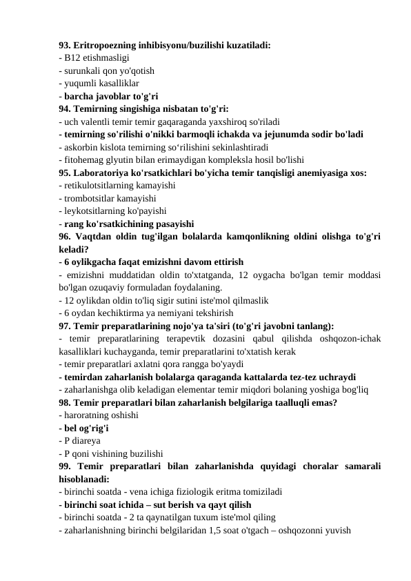 93. Eritropoezning inhibisyonu/buzilishi kuzatiladi: 
- B12 etishmasligi 
- surunkali qon yo'qotish 
- yuqumli kasalliklar 
- barcha javoblar to'g'ri 
94. Temirning singishiga nisbatan to'g'ri: 
- uch valentli temir temir gaqaraganda yaxshiroq so'riladi 
- temirning so'rilishi o'nikki barmoqli ichakda va jejunumda sodir bo'ladi 
- askorbin kislota temirning so‘rilishini sekinlashtiradi 
- fitohemag glyutin bilan erimaydigan kompleksla hosil bo'lishi 
95. Laboratoriya ko'rsatkichlari bo'yicha temir tanqisligi anemiyasiga xos: 
- retikulotsitlarning kamayishi 
- trombotsitlar kamayishi 
- leykotsitlarning ko'payishi 
- rang ko'rsatkichining pasayishi 
96. Vaqtdan oldin tug'ilgan bolalarda kamqonlikning oldini olishga to'g'ri
keladi? 
- 6 oylikgacha faqat emizishni davom ettirish 
- emizishni muddatidan oldin to'xtatganda, 12 oygacha bo'lgan temir moddasi
bo'lgan ozuqaviy formuladan foydalaning. 
- 12 oylikdan oldin to'liq sigir sutini iste'mol qilmaslik 
- 6 oydan kechiktirma ya nemiyani tekshirish 
97. Temir preparatlarining nojo'ya ta'siri (to'g'ri javobni tanlang): 
-  temir  preparatlarining  terapevtik  dozasini  qabul  qilishda  oshqozon-ichak
kasalliklari kuchayganda, temir preparatlarini to'xtatish kerak 
- temir preparatlari axlatni qora rangga bo'yaydi 
- temirdan zaharlanish bolalarga qaraganda kattalarda tez-tez uchraydi 
- zaharlanishga olib keladigan elementar temir miqdori bolaning yoshiga bog'liq 
98. Temir preparatlari bilan zaharlanish belgilariga taalluqli emas? 
- haroratning oshishi 
- bel og'rig'i 
- P diareya 
- P qoni vishining buzilishi 
99.  Temir  preparatlari  bilan  zaharlanishda  quyidagi  choralar  samarali
hisoblanadi: 
- birinchi soatda - vena ichiga fiziologik eritma tomiziladi 
- birinchi soat ichida – sut berish va qayt qilish 
- birinchi soatda - 2 ta qaynatilgan tuxum iste'mol qiling 
- zaharlanishning birinchi belgilaridan 1,5 soat o'tgach – oshqozonni yuvish 
