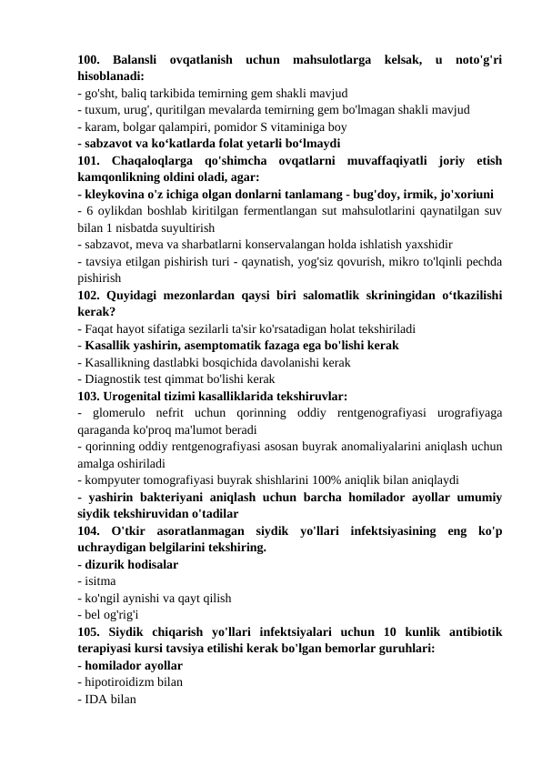 100.  Balansli  ovqatlanish  uchun  mahsulotlarga  kelsak,  u  noto'g'ri
hisoblanadi: 
- go'sht, baliq tarkibida temirning gem shakli mavjud 
- tuxum, urug', quritilgan mevalarda temirning gem bo'lmagan shakli mavjud 
- karam, bolgar qalampiri, pomidor S vitaminiga boy 
- sabzavot va ko‘katlarda folat yetarli bo‘lmaydi 
101.  Chaqaloqlarga  qo'shimcha  ovqatlarni  muvaffaqiyatli  joriy  etish
kamqonlikning oldini oladi, agar: 
- kleykovina o'z ichiga olgan donlarni tanlamang - bug'doy, irmik, jo'xoriuni 
- 6 oylikdan boshlab kiritilgan fermentlangan sut mahsulotlarini qaynatilgan suv
bilan 1 nisbatda suyultirish 
- sabzavot, meva va sharbatlarni konservalangan holda ishlatish yaxshidir 
- tavsiya etilgan pishirish turi - qaynatish, yog'siz qovurish, mikro to'lqinli pechda
pishirish 
102. Quyidagi mezonlardan qaysi biri salomatlik skriningidan o‘tkazilishi
kerak? 
- Faqat hayot sifatiga sezilarli ta'sir ko'rsatadigan holat tekshiriladi 
- Kasallik yashirin, asemptomatik fazaga ega bo'lishi kerak 
- Kasallikning dastlabki bosqichida davolanishi kerak 
- Diagnostik test qimmat bo'lishi kerak 
103. Urogenital tizimi kasalliklarida tekshiruvlar: 
-  glomerulo  nefrit  uchun  qorinning  oddiy  rentgenografiyasi  urografiyaga
qaraganda ko'proq ma'lumot beradi 
- qorinning oddiy rentgenografiyasi asosan buyrak anomaliyalarini aniqlash uchun
amalga oshiriladi 
- kompyuter tomografiyasi buyrak shishlarini 100% aniqlik bilan aniqlaydi 
- yashirin bakteriyani aniqlash uchun barcha homilador ayollar umumiy
siydik tekshiruvidan o'tadilar 
104.  O'tkir  asoratlanmagan  siydik  yo'llari  infektsiyasining  eng  ko'p
uchraydigan belgilarini tekshiring. 
- dizurik hodisalar 
- isitma 
- ko'ngil aynishi va qayt qilish 
- bel og'rig'i 
105.  Siydik  chiqarish  yo'llari  infektsiyalari  uchun  10  kunlik  antibiotik
terapiyasi kursi tavsiya etilishi kerak bo'lgan bemorlar guruhlari: 
- homilador ayollar 
- hipotiroidizm bilan 
- IDA bilan 
