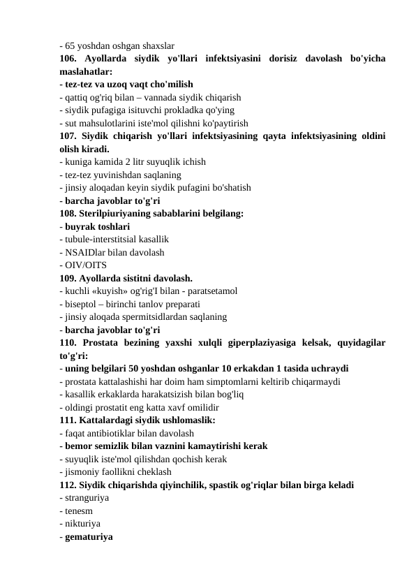 - 65 yoshdan oshgan shaxslar 
106.  Ayollarda  siydik  yo'llari  infektsiyasini  dorisiz  davolash  bo'yicha
maslahatlar: 
- tez-tez va uzoq vaqt cho'milish 
- qattiq og'riq bilan – vannada siydik chiqarish 
- siydik pufagiga isituvchi prokladka qo'ying 
- sut mahsulotlarini iste'mol qilishni ko'paytirish 
107. Siydik chiqarish yo'llari infektsiyasining qayta infektsiyasining oldini
olish kiradi. 
- kuniga kamida 2 litr suyuqlik ichish 
- tez-tez yuvinishdan saqlaning 
- jinsiy aloqadan keyin siydik pufagini bo'shatish 
- barcha javoblar to'g'ri 
108. Sterilpiuriyaning sabablarini belgilang: 
- buyrak toshlari 
- tubule-interstitsial kasallik 
- NSAIDlar bilan davolash 
- OIV/OITS 
109. Ayollarda sistitni davolash. 
- kuchli «kuyish» og'rig'I bilan - paratsetamol 
- biseptol – birinchi tanlov preparati 
- jinsiy aloqada spermitsidlardan saqlaning 
- barcha javoblar to'g'ri 
110.  Prostata  bezining  yaxshi  xulqli  giperplaziyasiga  kelsak,  quyidagilar
to'g'ri: 
- uning belgilari 50 yoshdan oshganlar 10 erkakdan 1 tasida uchraydi 
- prostata kattalashishi har doim ham simptomlarni keltirib chiqarmaydi 
- kasallik erkaklarda harakatsizish bilan bog'liq 
- oldingi prostatit eng katta xavf omilidir 
111. Kattalardagi siydik ushlomaslik: 
- faqat antibiotiklar bilan davolash 
- bemor semizlik bilan vaznini kamaytirishi kerak 
- suyuqlik iste'mol qilishdan qochish kerak 
- jismoniy faollikni cheklash 
112. Siydik chiqarishda qiyinchilik, spastik og'riqlar bilan birga keladi 
- stranguriya 
- tenesm 
- nikturiya 
- gematuriya 
