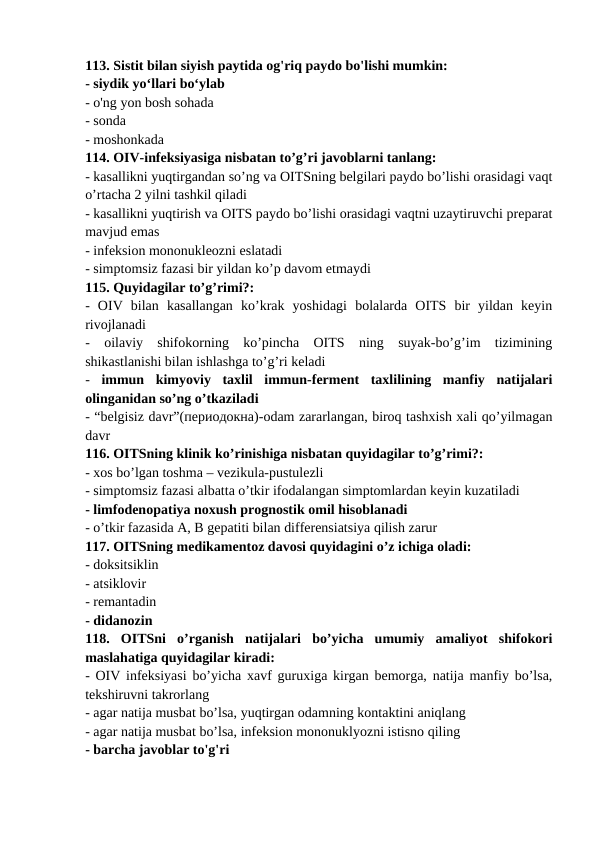 113. Sistit bilan siyish paytida og'riq paydo bo'lishi mumkin: 
- siydik yo‘llari bo‘ylab 
- o'ng yon bosh sohada 
- sonda 
- moshonkada 
114. OIV-infeksiyasiga nisbatan to’g’ri javoblarni tanlang: 
- kasallikni yuqtirgandan so’ng va OITSning belgilari paydo bo’lishi orasidagi vaqt
o’rtacha 2 yilni tashkil qiladi 
- kasallikni yuqtirish va OITS paydo bo’lishi orasidagi vaqtni uzaytiruvchi preparat
mavjud emas 
- infeksion mononukleozni eslatadi 
- simptomsiz fazasi bir yildan ko’p davom etmaydi 
115. Quyidagilar to’g’rimi?: 
-  OIV  bilan  kasallangan  ko’krak  yoshidagi  bolalarda  OITS  bir  yildan  keyin
rivojlanadi 
-  oilaviy  shifokorning  ko’pincha  OITS  ning  suyak-bo’g’im  tizimining
shikastlanishi bilan ishlashga to’g’ri keladi 
- immun  kimyoviy  taxlil  immun-ferment  taxlilining  manfiy  natijalari
olinganidan so’ng o’tkaziladi 
- “belgisiz davr”(периодокна)-odam zararlangan, biroq tashxish xali qo’yilmagan
davr 
116. OITSning klinik ko’rinishiga nisbatan quyidagilar to’g’rimi?: 
- xos bo’lgan toshma – vezikula-pustulezli 
- simptomsiz fazasi albatta o’tkir ifodalangan simptomlardan keyin kuzatiladi 
- limfodenopatiya noxush prognostik omil hisoblanadi 
- o’tkir fazasida A, B gepatiti bilan differensiatsiya qilish zarur 
117. OITSning medikamentoz davosi quyidagini o’z ichiga oladi: 
- doksitsiklin 
- atsiklovir 
- remantadin 
- didanozin 
118.  OITSni  o’rganish  natijalari  bo’yicha  umumiy  amaliyot  shifokori
maslahatiga quyidagilar kiradi: 
- OIV infeksiyasi bo’yicha xavf guruxiga kirgan bemorga, natija manfiy bo’lsa,
tekshiruvni takrorlang 
- agar natija musbat bo’lsa, yuqtirgan odamning kontaktini aniqlang 
- agar natija musbat bo’lsa, infeksion mononuklyozni istisno qiling 
- barcha javoblar to'g'ri 
