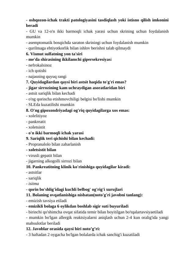 - oshqozon-ichak trakti patologiyasini tasdiqlash yoki istisno qilish imkonini
beradi 
- GU va 12-o'n ikki barmoqli ichak yarasi uchun skrining uchun foydalanish
mumkin 
- asemptomatik bosqichda saraton skriningi uchun foydalanish mumkin 
- qurilmaga ehtiyotkorlik bilan ishlov berishni talab qilmaydi 
6. Vismut sulfatning yon ta'siri 
- me'da shirasining ikkilamchi gipersekresiyasi 
- nefrokalsinoz 
- ich qotishi 
- najasning quyuq rangi 
7. Quyidagilardan qaysi biri astsit haqida to'g'ri emas? 
- jigar sirrozining kam uchraydigan asoratlaridan biri 
- astsit sariqlik bilan kechadi 
- o'ng qorincha etishmovchiligi belgisi bo'lishi mumkin 
- SLEda kuzatilishi mumkin 
8. O'ng gipoxondriyadagi og'riq quyidagilarga xos emas: 
- xolelitiyoz 
- pankreatit 
- xoletsistit 
- o'n ikki barmoqli ichak yarasi 
9. Sariqlik teri qichishi bilan kechadi: 
- Propranalolo bilan zaharlanish 
- xoletsistit bilan 
- virusli gepatit bilan 
- jigarning alkogolli sirrozi bilan 
10. Pankreatitning klinik ko'rinishiga quyidagilar kiradi: 
- astsitlar 
- sariqlik 
- isitma 
- qorin bo'shlig'idagi kuchli belbog' og'rig'i xurujlari 
11. Bolaning ovqatlanishiga nisbatan(noto'g'ri javobni tanlang): 
- emizish tavsiya etiladi 
- emizikli bolaga 6 oylikdan boshlab sigir suti buyuriladi 
- birinchi qo'shimcha ovqat sifatida temir bilan boyitilgan bo'tqalartavsiyaetiladi 
- mumkin bo'lgan allergik reaktsiyalarni aniqlash uchun 2-4 kun oralig'ida yangi
mahsulotlar beriladi 
12. Javoblar orasida qaysi biri noto’g’ri: 
- 3 haftadan 2 oygacha bo'lgan bolalarda ichak sanchig'i kuzatiladi 
