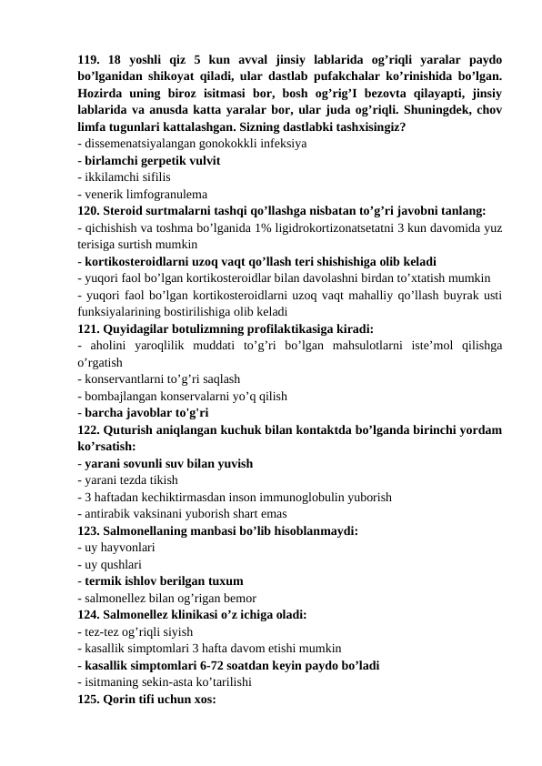 119.  18  yoshli  qiz  5  kun  avval  jinsiy  lablarida  og’riqli  yaralar  paydo
bo’lganidan shikoyat qiladi, ular dastlab pufakchalar ko’rinishida bo’lgan.
Hozirda  uning  biroz  isitmasi  bor,  bosh  og’rig’I  bezovta  qilayapti,  jinsiy
lablarida va anusda katta yaralar bor, ular juda og’riqli. Shuningdek, chov
limfa tugunlari kattalashgan. Sizning dastlabki tashxisingiz? 
- dissemenatsiyalangan gonokokkli infeksiya 
- birlamchi gerpetik vulvit 
- ikkilamchi sifilis 
- venerik limfogranulema 
120. Steroid surtmalarni tashqi qo’llashga nisbatan to’g’ri javobni tanlang: 
- qichishish va toshma bo’lganida 1% ligidrokortizonatsetatni 3 kun davomida yuz
terisiga surtish mumkin 
- kortikosteroidlarni uzoq vaqt qo’llash teri shishishiga olib keladi 
- yuqori faol bo’lgan kortikosteroidlar bilan davolashni birdan to’xtatish mumkin 
- yuqori faol bo’lgan kortikosteroidlarni uzoq vaqt mahalliy qo’llash buyrak usti
funksiyalarining bostirilishiga olib keladi 
121. Quyidagilar botulizmning profilaktikasiga kiradi: 
-  aholini  yaroqlilik  muddati  to’g’ri  bo’lgan  mahsulotlarni  iste’mol  qilishga
o’rgatish 
- konservantlarni to’g’ri saqlash 
- bombajlangan konservalarni yo’q qilish 
- barcha javoblar to'g'ri 
122. Quturish aniqlangan kuchuk bilan kontaktda bo’lganda birinchi yordam
ko’rsatish: 
- yarani sovunli suv bilan yuvish 
- yarani tezda tikish 
- 3 haftadan kechiktirmasdan inson immunoglobulin yuborish 
- antirabik vaksinani yuborish shart emas 
123. Salmonellaning manbasi bo’lib hisoblanmaydi: 
- uy hayvonlari 
- uy qushlari 
- termik ishlov berilgan tuxum 
- salmonellez bilan og’rigan bemor 
124. Salmonellez klinikasi o’z ichiga oladi: 
- tez-tez og’riqli siyish 
- kasallik simptomlari 3 hafta davom etishi mumkin 
- kasallik simptomlari 6-72 soatdan keyin paydo bo’ladi 
- isitmaning sekin-asta ko’tarilishi 
125. Qorin tifi uchun xos: 
