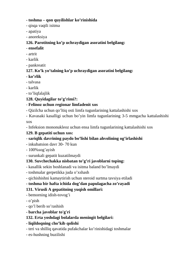 - toshma – qon quyilishlar ko’rinishida 
- qisqa vaqtli isitma 
- apatiya 
- anoreksiya 
126. Parotitning ko’p uchraydigan asoratini belgilang: 
- ensefalit 
- artrit 
- karlik 
- pankreatit 
127. Ko’k yo’talning ko’p uchraydigan asoratini belgilang: 
- ko’rlik 
- talvasa 
- karlik 
- to’liqfalajlik 
128. Quyidagilar to’g’rimi?: 
- Felinoz uchun regionar limfadenit xos 
- Qizilcha uchun qo’ltiq osti limfa tugunlarining kattalashishi xos 
- Kavasaki kasalligi uchun bo’yin limfa tugunlarining 3-5 mmgacha kattalashishi
xos 
- Infeksion mononukleoz uchun ensa limfa tugunlarining kattalashishi xos 
129. B gepatiti uchun xos: 
- sariqlik davrining paydo bo’lishi bilan ahvolining og’irlashishi 
- inkubatsion davr 30- 70 kun 
- 100%sog’ayish 
- surunkali gepatit kuzatilmaydi 
130. Suvchechakka nisbatan to’g’ri javoblarni toping: 
- kasallik sekin boshlanadi va isitma baland bo’lmaydi 
- toshmalar gerpetikka juda o’xshash 
- qichishishni kamaytirish uchun steroid surtma tavsiya etiladi 
- toshma bir hafta ichida dog’dan papulagacha zo’rayadi 
131. Virusli A gepatitning yuqish omillari: 
- bemorning idish-tovog’i 
- o’pish 
- qo’l berib so’rashish 
- barcha javoblar to'g'ri 
132. Erta yoshdagi bolalarda meningit belgilari: 
- liqildoqning cho’kib qolishi 
- teri va shilliq qavatida pufakchalar ko’rinishidagi toshmalar 
- es-hushning buzilishi 

