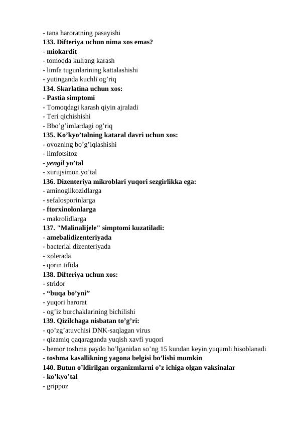 - tana haroratning pasayishi 
133. Difteriya uchun nima xos emas? 
- miokardit 
- tomoqda kulrang karash 
- limfa tugunlarining kattalashishi 
- yutinganda kuchli og’riq 
134. Skarlatina uchun xos: 
- Pastia simptomi 
- Tomoqdagi karash qiyin ajraladi 
- Teri qichishishi 
- Bbo’g’imlardagi og’riq 
135. Ko’kyo’talning kataral davri uchun xos: 
- ovozning bo’g’iqlashishi 
- limfotsitoz 
- yengil yo’tal 
- xurujsimon yo’tal 
136. Dizenteriya mikroblari yuqori sezgirlikka ega: 
- aminoglikozidlarga 
- sefalosporinlarga 
- ftorxinolonlarga 
- makrolidlarga 
137. "Malinalijele" simptomi kuzatiladi: 
- amebalidizenteriyada 
- bacterial dizenteriyada 
- xolerada 
- qorin tifida 
138. Difteriya uchun xos: 
- stridor 
- “buqa bo’yni” 
- yuqori harorat 
- og’iz burchaklarining bichilishi 
139. Qizilchaga nisbatan to’g’ri: 
- qo’zg’atuvchisi DNK-saqlagan virus 
- qizamiq qaqaraganda yuqish xavfi yuqori
- bemor toshma paydo bo’lganidan so’ng 15 kundan keyin yuqumli hisoblanadi 
- toshma kasallikning yagona belgisi bo’lishi mumkin 
140. Butun o’ldirilgan organizmlarni o’z ichiga olgan vaksinalar 
- ko’kyo’tal 
- grippoz 
