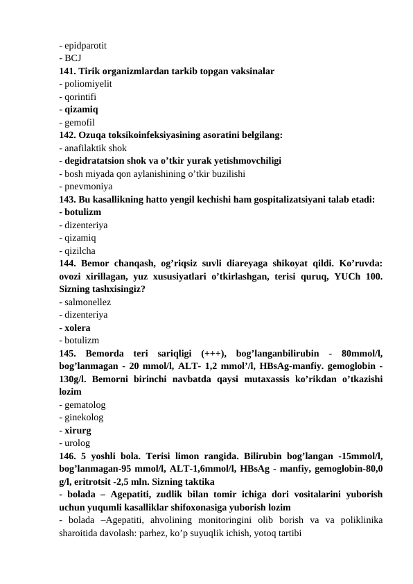 - epidparotit 
- BCJ 
141. Tirik organizmlardan tarkib topgan vaksinalar 
- poliomiyelit 
- qorintifi 
- qizamiq 
- gemofil 
142. Ozuqa toksikoinfeksiyasining asoratini belgilang: 
- anafilaktik shok 
- degidratatsion shok va o’tkir yurak yetishmovchiligi 
- bosh miyada qon aylanishining o’tkir buzilishi 
- pnevmoniya 
143. Bu kasallikning hatto yengil kechishi ham gospitalizatsiyani talab etadi: 
- botulizm 
- dizenteriya 
- qizamiq 
- qizilcha 
144. Bemor chanqash, og’riqsiz suvli diareyaga shikoyat qildi. Ko’ruvda:
ovozi xirillagan, yuz xususiyatlari  o’tkirlashgan, terisi quruq, YUCh 100.
Sizning tashxisingiz? 
- salmonellez 
- dizenteriya 
- xolera 
- botulizm 
145.  Bemorda  teri  sariqligi  (+++),  bog’langanbilirubin  -  80mmol/l,
bog’lanmagan - 20 mmol/l, ALT- 1,2 mmol’/l, HBsAg-manfiy. gemoglobin -
130g/l.  Bemorni  birinchi  navbatda  qaysi  mutaxassis  ko’rikdan  o’tkazishi
lozim 
- gematolog 
- ginekolog 
- xirurg 
- urolog 
146. 5 yoshli bola. Terisi limon rangida. Bilirubin bog’langan -15mmol/l,
bog’lanmagan-95 mmol/l, ALT-1,6mmol/l, HBsAg - manfiy, gemoglobin-80,0
g/l, eritrotsit -2,5 mln. Sizning taktika 
- bolada – Agepatiti, zudlik bilan tomir ichiga dori vositalarini yuborish
uchun yuqumli kasalliklar shifoxonasiga yuborish lozim 
-  bolada  –Agepatiti,  ahvolining  monitoringini  olib  borish  va  va  poliklinika
sharoitida davolash: parhez, ko’p suyuqlik ichish, yotoq tartibi 
