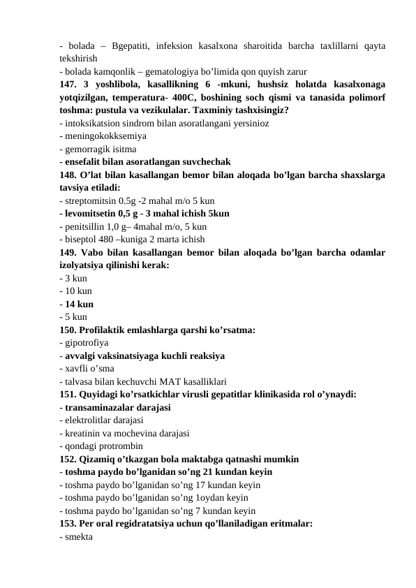-  bolada  –  Bgepatiti,  infeksion  kasalxona  sharoitida  barcha  taxlillarni  qayta
tekshirish 
- bolada kamqonlik – gematologiya bo’limida qon quyish zarur 
147.  3  yoshlibola,  kasallikning  6  -mkuni,  hushsiz  holatda  kasalxonaga
yotqizilgan, temperatura- 400C, boshining soch qismi va tanasida polimorf
toshma: pustula va vezikulalar. Taxminiy tashxisingiz? 
- intoksikatsion sindrom bilan asoratlangani yersinioz 
- meningokokksemiya 
- gemorragik isitma 
- ensefalit bilan asoratlangan suvchechak 
148. O’lat bilan kasallangan bemor bilan aloqada bo’lgan barcha shaxslarga
tavsiya etiladi: 
- streptomitsin 0.5g -2 mahal m/o 5 kun 
- levomitsetin 0,5 g - 3 mahal ichish 5kun 
- penitsillin 1,0 g– 4mahal m/o, 5 kun 
- biseptol 480 –kuniga 2 marta ichish 
149. Vabo bilan kasallangan bemor bilan aloqada bo’lgan barcha odamlar
izolyatsiya qilinishi kerak: 
- 3 kun 
- 10 kun 
- 14 kun 
- 5 kun 
150. Profilaktik emlashlarga qarshi ko’rsatma: 
- gipotrofiya 
- avvalgi vaksinatsiyaga kuchli reaksiya 
- xavfli o’sma 
- talvasa bilan kechuvchi MAT kasalliklari 
151. Quyidagi ko’rsatkichlar virusli gepatitlar klinikasida rol o’ynaydi: 
- transaminazalar darajasi 
- elektrolitlar darajasi 
- kreatinin va mochevina darajasi 
- qondagi protrombin 
152. Qizamiq o’tkazgan bola maktabga qatnashi mumkin 
- toshma paydo bo’lganidan so’ng 21 kundan keyin 
- toshma paydo bo’lganidan so’ng 17 kundan keyin 
- toshma paydo bo’lganidan so’ng 1oydan keyin 
- toshma paydo bo’lganidan so’ng 7 kundan keyin 
153. Per oral regidratatsiya uchun qo’llaniladigan eritmalar: 
- smekta 
