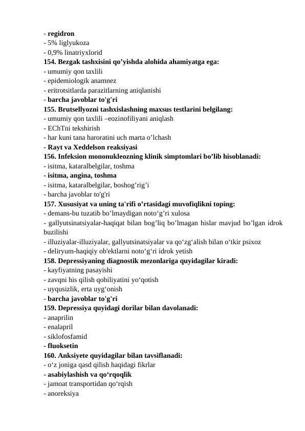 - regidron 
- 5% liglyukoza 
- 0,9% linatriyxlorid 
154. Bezgak tashxisini qo’yishda alohida ahamiyatga ega: 
- umumiy qon taxlili 
- epidemiologik anamnez 
- eritrotsitlarda parazitlarning aniqlanishi 
- barcha javoblar to'g'ri 
155. Brutsellyozni tashxislashning maxsus testlarini belgilang: 
- umumiy qon taxlili –eozinofiliyani aniqlash 
- EChTni tekshirish 
- har kuni tana haroratini uch marta o’lchash 
- Rayt va Xeddelson reaksiyasi 
156. Infeksion mononukleozning klinik simptomlari bo’lib hisoblanadi: 
- isitma, kataralbelgilar, toshma 
- isitma, angina, toshma 
- isitma, kataralbelgilar, boshog’rig’i 
- barcha javoblar to'g'ri 
157. Xususiyat va uning ta'rifi o’rtasidagi muvofiqlikni toping: 
- demans-bu tuzatib bo’lmaydigan noto‘g’ri xulosa 
- gallyutsinatsiyalar-haqiqat bilan bog’liq bo’lmagan hislar mavjud bo’lgan idrok
buzilishi 
- illuziyalar-illuziyalar, gallyutsinatsiyalar va qo‘zg‘alish bilan o‘tkir psixoz 
- deliryum-haqiqiy ob'ektlarni noto‘g‘ri idrok yetish 
158. Depressiyaning diagnostik mezonlariga quyidagilar kiradi: 
- kayfiyatning pasayishi 
- zavqni his qilish qobiliyatini yo‘qotish 
- uyqusizlik, erta uyg‘onish 
- barcha javoblar to'g'ri 
159. Depressiya quyidagi dorilar bilan davolanadi: 
- anaprilin 
- enalapril 
- siklofosfamid 
- fluoksetin 
160. Anksiyete quyidagilar bilan tavsiflanadi: 
- o‘z joniga qasd qilish haqidagi fikrlar 
- asabiylashish va qo‘rqoqlik 
- jamoat transportidan qo‘rqish 
- anoreksiya 
