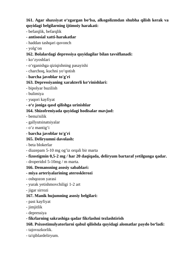 161. Agar shaxsiyat o‘zgargan bo‘lsa, alkogolizmdan shubha qilish kerak va
quyidagi belgilarning ijtimoiy harakati: 
- befarqlik, befarqlik 
- antisosial xatti-harakatlar 
- haddan tashqari quvonch 
- yolg‘on 
162. Bolalardagi depressiya quyidagilar bilan tavsiflanadi: 
- ko‘zyoshlari 
- o‘rganishga qiziqishning pasayishi 
- charchoq, kuchni yo‘qotish 
- barcha javoblar to'g'ri 
163. Depressiyaning xarakterli ko‘rinishlari: 
- bipolyar buzilish 
- bulimiya 
- yuqori kayfiyat 
- o‘z joniga qasd qilishga urinishlar 
164. Shizofreniyada quyidagi hodisalar mavjud: 
- bema'nilik 
- gallyutsinatsiyalar 
- o‘z mantig‘i 
- barcha javoblar to'g'ri 
165. Deliryumni davolash: 
- beta blokerlar 
- diazepam 5-10 mg og’iz orqali bir marta 
- fizostigmin 0,5-2 mg / har 20 daqiqada, deliryum bartaraf yetilgunga qadar. 
- droperidol 5-10mg / m marta. 
166. Demansning asosiy sabablari: 
- miya arteriyalarining aterosklerozi 
- oshqozon yarasi 
- yurak yetishmovchiligi 1-2 art 
- jigar sirrozi 
167. Manik hujumning asosiy belgilari: 
- past kayfiyat 
- jimjitlik 
- depressiya 
- fikrlarning sakrashiga qadar fikrlashni tezlashtirish 
168. Psixostimulyatorlarni qabul qilishda quyidagi alomatlar paydo bo‘ladi: 
- tajovuzkorlik. 
- ta'qiblardeliryum. 

