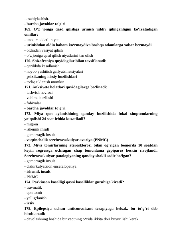 - asabiylashish. 
- barcha javoblar to'g'ri 
169.  O‘z  joniga  qasd  qilishga  urinish  jiddiy  qilinganligini  ko‘rsatadigan
omillar: 
- uzoq muddatli niyat 
- urinishdan oldin baham ko‘rmaydiva boshqa odamlarga xabar bermaydi 
- oldindan vasiyat qilish 
- o‘z joniga qasd qilish niyatlarini tan olish 
170. Shizofreniya quyidagilar bilan tavsiflanadi: 
- qarilikda kasallanish 
- noyob yeshitish gallyutsinatsiyalari 
- psixikaning hissiy buzilishlari 
- to‘liq tiklanish mumkin 
171. Anksiyete holatlari quyidagilarga bo‘linadi: 
- tashvish nevrozi 
- vahima buzilishi 
- fobiyalar 
- barcha javoblar to'g'ri 
172.  Miya  qon  aylanishining  qanday  buzilishida  fokal  simptomlarning
yo‘qolishi 24 soat ichida kuzatiladi? 
- migren 
- ishemik insult 
- gemorragik insult 
- vaqtinchalik serebrovaskulyar avariya (PNMC) 
173. Miya tomirlarining aterosklerozi bilan og‘rigan bemorda 10 soatdan
keyin  regressga  uchragan  chap  tomonlama  gepiparez  keskin  rivojlandi.
Serebrovaskulyar patologiyaning qanday shakli sodir bo‘lgan? 
- gemorragik insult 
- diskirkulyatsion ensefalopatiya 
- ishemik insult 
- PNMC 
174. Parkinson kasalligi qaysi kasalliklar guruhiga kiradi? 
- travmatik 
- qon tomir 
- yallig‘lanish 
- irsiy 
175.  Epilepsiya  uchun  anticonvulsant  terapiyaga  kelsak,  bu  to‘g‘ri  deb
hisoblanadi: 
- davolashning boshida bir vaqtning o‘zida ikkita dori buyurilishi kerak 
