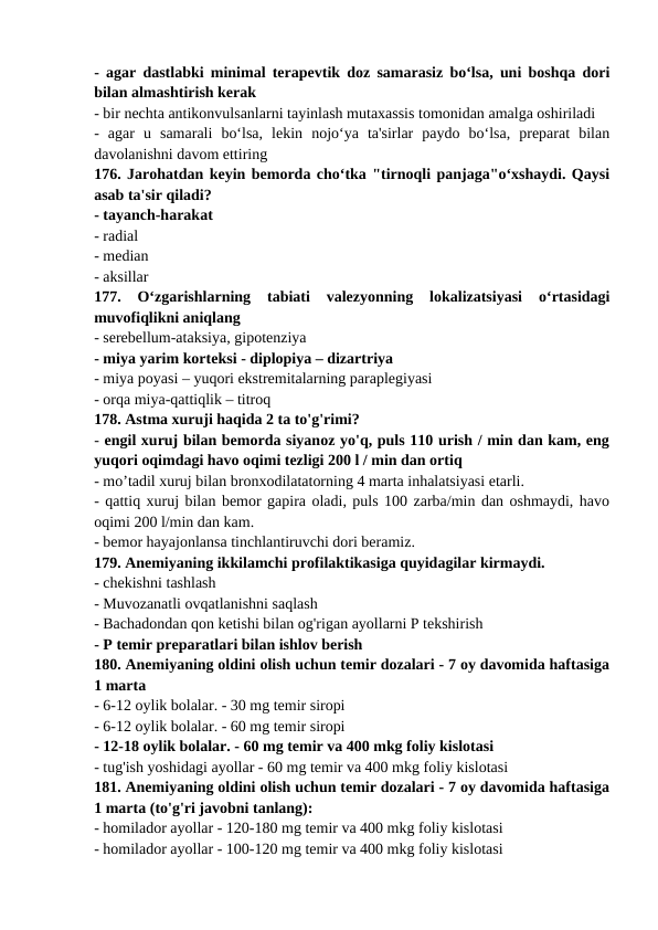 - agar dastlabki minimal terapevtik doz samarasiz bo‘lsa, uni boshqa dori
bilan almashtirish kerak 
- bir nechta antikonvulsanlarni tayinlash mutaxassis tomonidan amalga oshiriladi 
-  agar  u  samarali  bo‘lsa,  lekin  nojo‘ya  ta'sirlar  paydo  bo‘lsa,  preparat  bilan
davolanishni davom ettiring 
176. Jarohatdan keyin bemorda cho‘tka "tirnoqli panjaga"o‘xshaydi. Qaysi
asab ta'sir qiladi? 
- tayanch-harakat 
- radial 
- median 
- aksillar 
177.  O‘zgarishlarning  tabiati  valezyonning  lokalizatsiyasi  o‘rtasidagi
muvofiqlikni aniqlang 
- serebellum-ataksiya, gipotenziya 
- miya yarim korteksi - diplopiya – dizartriya 
- miya poyasi – yuqori ekstremitalarning paraplegiyasi 
- orqa miya-qattiqlik – titroq 
178. Astma xuruji haqida 2 ta to'g'rimi? 
- engil xuruj bilan bemorda siyanoz yo'q, puls 110 urish / min dan kam, eng
yuqori oqimdagi havo oqimi tezligi 200 l / min dan ortiq 
- mo’tadil xuruj bilan bronxodilatatorning 4 marta inhalatsiyasi etarli. 
- qattiq xuruj bilan bemor gapira oladi, puls 100 zarba/min dan oshmaydi, havo
oqimi 200 l/min dan kam. 
- bemor hayajonlansa tinchlantiruvchi dori beramiz. 
179. Anemiyaning ikkilamchi profilaktikasiga quyidagilar kirmaydi. 
- chekishni tashlash 
- Muvozanatli ovqatlanishni saqlash 
- Bachadondan qon ketishi bilan og'rigan ayollarni P tekshirish 
- P temir preparatlari bilan ishlov berish 
180. Anemiyaning oldini olish uchun temir dozalari - 7 oy davomida haftasiga
1 marta 
- 6-12 oylik bolalar. - 30 mg temir siropi 
- 6-12 oylik bolalar. - 60 mg temir siropi 
- 12-18 oylik bolalar. - 60 mg temir va 400 mkg foliy kislotasi 
- tug'ish yoshidagi ayollar - 60 mg temir va 400 mkg foliy kislotasi 
181. Anemiyaning oldini olish uchun temir dozalari - 7 oy davomida haftasiga
1 marta (to'g'ri javobni tanlang): 
- homilador ayollar - 120-180 mg temir va 400 mkg foliy kislotasi 
- homilador ayollar - 100-120 mg temir va 400 mkg foliy kislotasi 
