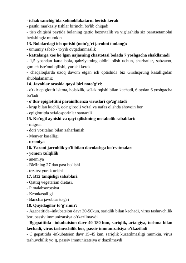 - ichak sanchig'ida xolinoblakatarni berish kerak 
- pastki markaziy tishlar birinchi bo'lib chiqadi 
- tish chiqishi paytida bolaning qattiq bezovtalik va yig'lashida siz paratsetamolni
berishingiz mumkin 
13. Bolalardagi ich qotishi (noto'g'ri javobni tanlang): 
- umumiy sabab - to'yib ovqatlanmaslik 
- kattalarga xos bo'lgan najasning chastotasi bolada 7 yoshgacha shakllanadi 
- 1,5 yoshdan katta bola, qabziyatning oldini olish uchun, sharbatlar, sabzavot,
guruch iste'mol qilishi, yurishi kerak 
- chaqaloqlarda uzoq davom etgan ich qotishida biz Girshsprung kasalligidan
shubhalanamiz 
14. Javoblar orasida qaysi biri noto’g’ri: 
- o'tkir epiglottit isitma, holsizlik, so'lak oqishi bilan kechadi, 6 oydan 6 yoshgacha
bo'ladi 
- o'tkir epiglottitni parainfluenza viruslari qo'zg'atadi 
- krup bilan kuchli, qo'ng'iroqli yo'tal va nafas olishda shovqin bor 
- epiglottitda sefalosporinlar samarali 
15. Ko'ngil aynishi va qayt qilishning metabolik sabablari: 
- migren 
- dori vositalari bilan zaharlanish 
- Menyer kasalligi 
- uremiya 
16. Yarani jarrohlik yo'li bilan davolashga ko'rsatmalar: 
- yomon xulqlilik 
- anemiya 
- BMIning 27 dan past bo'lishi 
- tez-tez yurak urishi 
17. B12 tanqisligi sabablari: 
- Qattiq vegetarian dietasi. 
- P malabsorbtsiya 
- Kronkasalligi 
- Barcha javoblar to'g'ri 
18. Quyidagilar to’g’rimi?: 
- Agepatitida–inkubatsion davr 30-50kun, sariqlik bilan kechadi, virus tashuvchilik
bor, passiv immunizatsiya o’tkazilmaydi 
- Bgepatitida –inkubatsion davr 40-180 kun, sariqlik, artalgiya, toshma bilan
kechadi, virus tashuvchilik bor, passiv immunizatsiya o’tkaziladi 
- C gepatitida -inkubatsion davr 15-45 kun, sariqlik kuzatilmasligi mumkin, virus
tashuvchilik yo’q, passiv immunizatsiya o’tkazilmaydi 
