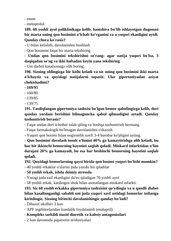 - enam 
- metoprolol 
189. 60 yoshli ayol poliklinikaga kelib, hamshira bo‘lib ishlayotgan dugonasi
bir marta uning qon bosimini o‘lchab ko‘rganini va u yuqori ekanligini aytdi.
Qanday chora ko'rasiz? 
- U bilan kelishib, davolanishni boshlash 
- Qon bosimini faqat bir marta tekshiring 
-  Undan  qon  bosimini  tekshirishni  so'rang:  agar  natija  yuqori  bo'lsa,  3
daqiqadan so'ng va ikki haftadan keyin yana tekshiring 
- Uni darhol kasalxonaga olib boring. 
190. Sizning oldingizga bir kishi keladi va siz uning qon bosimini ikki marta
o'lchaysiz  va  quyidagi  natijalarni  topasiz.  Ular  gipertoniyadan  aziyat
chekishadimi? 
- 169/95 
- 160/80 
- 139/85 
- 139/75 
191. Tasdiqlangan gipertoniya tashxisi bo'lgan bemor qabulingizga kelib, dori
qanday yordam  berishini bilmaguncha qabul  qilmasligini  aytadi. Qanday
tushuntirish berasiz? 
- Faqat undan dori ichishni talab qiling va boshqa tushuntirish bermang. 
- Faqat farmakologik bo'lmagan davolanishni o'tkazish 
- Yuqori qon bosimi bilan nogironlik xavfi 3-4 barobar ko'pligini ayting. 
- Qon bosimini davolash insult o'limini 40% ga kamaytirishga olib keladi, bu
har bir ikkinchi bemorning hayotini saqlab qoladi. Miokard infarktidan o'lim
darajasi 20% ga kamayadi, bu esa har beshinchi bemorning hayotini saqlab
qoladi. 
192. Quyidagi bemorlarning qaysi birida qon bosimi yuqori bo'lishi mumkin?
- 40 yoshli erkaklar o'zlarini juda yaxshi his qiladilar 
- 50 yoshli erkak, ishda doimiy stressda 
- Yuragi juda zaif ekanligini da'vo qiladigan 70 yoshli ayol 
- 58 yoshli erkak, kardiogen shok bilan asoratlangan miokard infarkti. 
193. Siz 60 yoshli erkakka gipertoniya tashxisini qo'ydingiz va u qandli diabet
bilan kasallanganligi sababli uni juda yuqori xavf ostidagi bemorlar toifasiga
kiritdingiz. Sizning birinchi davolanishingiz qanday bo'ladi? 
- Dibazol ukollari 3 kun 
- APF ingibitorlaridan kundalik foydalanish (enalapril) 
- Kompleks tarkibli tiazid diuretik va kaltsiy antagonistlari 
- 2 kun davomida papaverin in'ektsiyalari 
