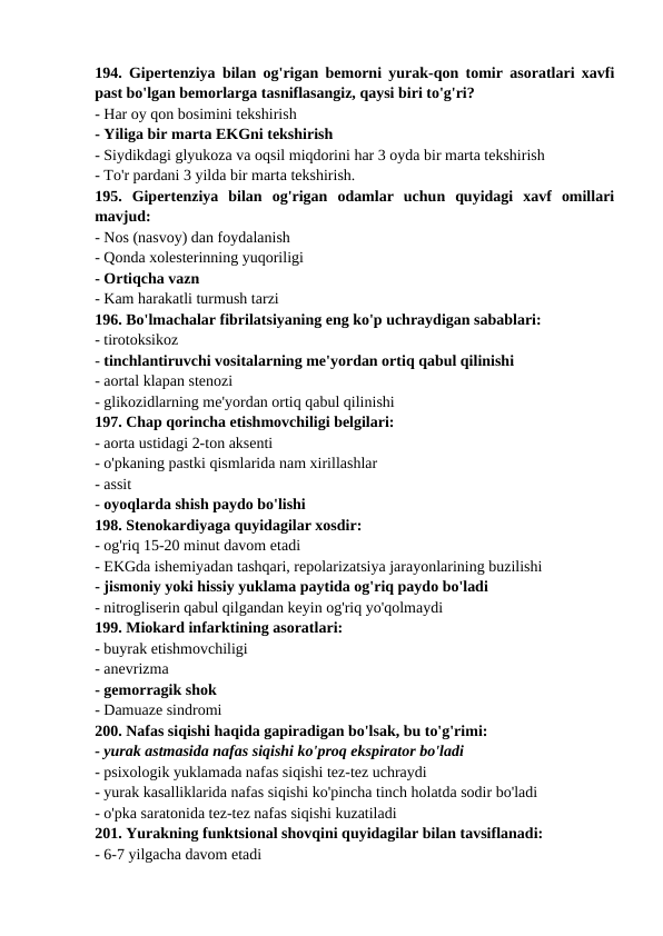 194. Gipertenziya bilan og'rigan bemorni yurak-qon tomir asoratlari xavfi
past bo'lgan bemorlarga tasniflasangiz, qaysi biri to'g'ri? 
- Har oy qon bosimini tekshirish 
- Yiliga bir marta EKGni tekshirish 
- Siydikdagi glyukoza va oqsil miqdorini har 3 oyda bir marta tekshirish 
- To'r pardani 3 yilda bir marta tekshirish. 
195.  Gipertenziya  bilan  og'rigan  odamlar  uchun  quyidagi  xavf  omillari
mavjud: 
- Nos (nasvoy) dan foydalanish 
- Qonda xolesterinning yuqoriligi 
- Ortiqcha vazn 
- Kam harakatli turmush tarzi 
196. Bo'lmachalar fibrilatsiyaning eng ko'p uchraydigan sabablari: 
- tirotoksikoz 
- tinchlantiruvchi vositalarning me'yordan ortiq qabul qilinishi 
- aortal klapan stenozi 
- glikozidlarning me'yordan ortiq qabul qilinishi 
197. Chap qorincha etishmovchiligi belgilari: 
- aorta ustidagi 2-ton aksenti 
- o'pkaning pastki qismlarida nam xirillashlar 
- assit 
- oyoqlarda shish paydo bo'lishi 
198. Stenokardiyaga quyidagilar xosdir: 
- og'riq 15-20 minut davom etadi 
- EKGda ishemiyadan tashqari, repolarizatsiya jarayonlarining buzilishi 
- jismoniy yoki hissiy yuklama paytida og'riq paydo bo'ladi 
- nitrogliserin qabul qilgandan keyin og'riq yo'qolmaydi 
199. Miokard infarktining asoratlari: 
- buyrak etishmovchiligi 
- anevrizma 
- gemorragik shok 
- Damuaze sindromi 
200. Nafas siqishi haqida gapiradigan bo'lsak, bu to'g'rimi: 
- yurak astmasida nafas siqishi ko'proq ekspirator bo'ladi 
- psixologik yuklamada nafas siqishi tez-tez uchraydi 
- yurak kasalliklarida nafas siqishi ko'pincha tinch holatda sodir bo'ladi 
- o'pka saratonida tez-tez nafas siqishi kuzatiladi 
201. Yurakning funktsional shovqini quyidagilar bilan tavsiflanadi: 
- 6-7 yilgacha davom etadi 
