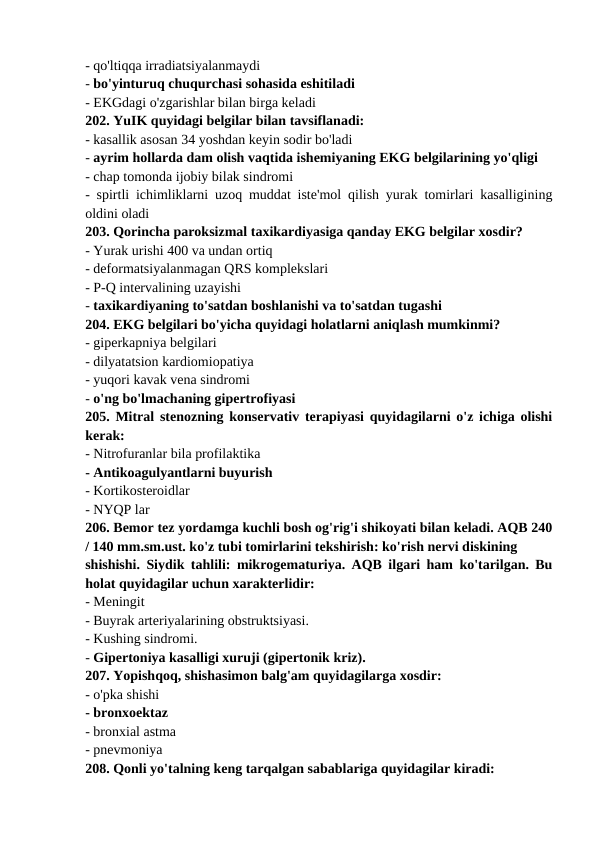 - qo'ltiqqa irradiatsiyalanmaydi 
- bo'yinturuq chuqurchasi sohasida eshitiladi 
- EKGdagi o'zgarishlar bilan birga keladi 
202. YuIK quyidagi belgilar bilan tavsiflanadi: 
- kasallik asosan 34 yoshdan keyin sodir bo'ladi 
- ayrim hollarda dam olish vaqtida ishemiyaning EKG belgilarining yo'qligi 
- chap tomonda ijobiy bilak sindromi 
- spirtli ichimliklarni uzoq muddat iste'mol qilish yurak tomirlari kasalligining
oldini oladi 
203. Qorincha paroksizmal taxikardiyasiga qanday EKG belgilar xosdir? 
- Yurak urishi 400 va undan ortiq 
- deformatsiyalanmagan QRS komplekslari 
- P-Q intervalining uzayishi 
- taxikardiyaning to'satdan boshlanishi va to'satdan tugashi 
204. EKG belgilari bo'yicha quyidagi holatlarni aniqlash mumkinmi? 
- giperkapniya belgilari 
- dilyatatsion kardiomiopatiya 
- yuqori kavak vena sindromi 
- o'ng bo'lmachaning gipertrofiyasi 
205. Mitral stenozning konservativ terapiyasi quyidagilarni o'z ichiga olishi
kerak: 
- Nitrofuranlar bila profilaktika 
- Antikoagulyantlarni buyurish 
- Kortikosteroidlar 
- NYQP lar 
206. Bemor tez yordamga kuchli bosh og'rig'i shikoyati bilan keladi. AQB 240
/ 140 mm.sm.ust. ko'z tubi tomirlarini tekshirish: ko'rish nervi diskining 
shishishi. Siydik tahlili: mikrogematuriya. AQB ilgari ham ko'tarilgan. Bu
holat quyidagilar uchun xarakterlidir: 
- Meningit 
- Buyrak arteriyalarining obstruktsiyasi. 
- Kushing sindromi. 
- Gipertoniya kasalligi xuruji (gipertonik kriz). 
207. Yopishqoq, shishasimon balg'am quyidagilarga xosdir: 
- o'pka shishi 
- bronxoektaz 
- bronxial astma 
- pnevmoniya 
208. Qonli yo'talning keng tarqalgan sabablariga quyidagilar kiradi: 
