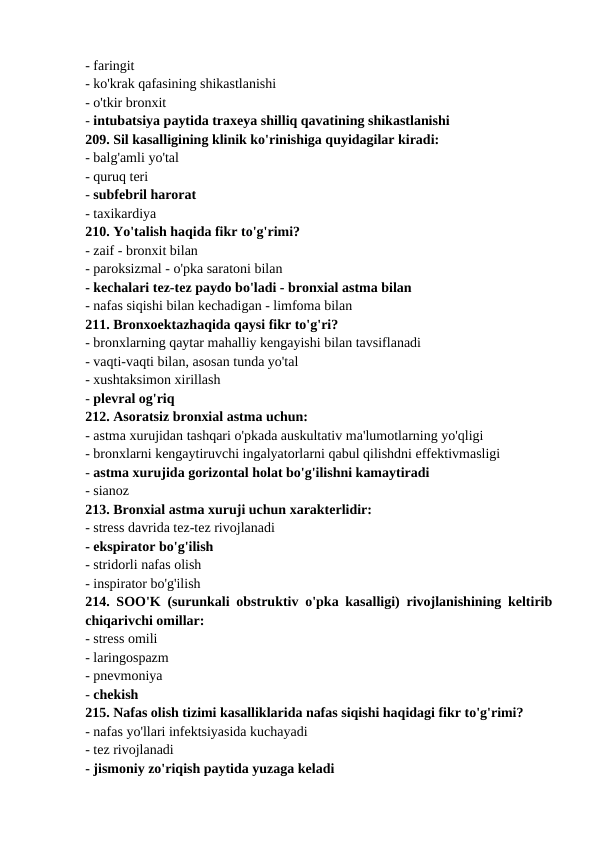 - faringit 
- ko'krak qafasining shikastlanishi 
- o'tkir bronxit 
- intubatsiya paytida traxeya shilliq qavatining shikastlanishi 
209. Sil kasalligining klinik ko'rinishiga quyidagilar kiradi: 
- balg'amli yo'tal 
- quruq teri 
- subfebril harorat 
- taxikardiya 
210. Yo'talish haqida fikr to'g'rimi? 
- zaif - bronxit bilan 
- paroksizmal - o'pka saratoni bilan 
- kechalari tez-tez paydo bo'ladi - bronxial astma bilan 
- nafas siqishi bilan kechadigan - limfoma bilan 
211. Bronxoektazhaqida qaysi fikr to'g'ri? 
- bronxlarning qaytar mahalliy kengayishi bilan tavsiflanadi 
- vaqti-vaqti bilan, asosan tunda yo'tal 
- xushtaksimon xirillash 
- plevral og'riq 
212. Asoratsiz bronxial astma uchun: 
- astma xurujidan tashqari o'pkada auskultativ ma'lumotlarning yo'qligi 
- bronxlarni kengaytiruvchi ingalyatorlarni qabul qilishdni effektivmasligi 
- astma xurujida gorizontal holat bo'g'ilishni kamaytiradi 
- sianoz 
213. Bronxial astma xuruji uchun xarakterlidir: 
- stress davrida tez-tez rivojlanadi 
- ekspirator bo'g'ilish 
- stridorli nafas olish 
- inspirator bo'g'ilish 
214. SOO'K (surunkali obstruktiv o'pka kasalligi) rivojlanishining keltirib
chiqarivchi omillar: 
- stress omili 
- laringospazm 
- pnevmoniya 
- chekish 
215. Nafas olish tizimi kasalliklarida nafas siqishi haqidagi fikr to'g'rimi? 
- nafas yo'llari infektsiyasida kuchayadi 
- tez rivojlanadi 
- jismoniy zo'riqish paytida yuzaga keladi 
