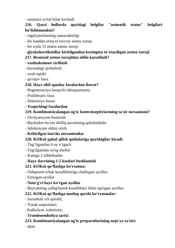 - unumsiz yo'tal bilan kechadi 
216.  Qaysi  hollarda  quyidagi  belgilar  "astmatik  status"  belgilari
bo'lishimumkin? 
- ingalyatorlarning samaradorligi 
- bir kundan ortiq to'xtovsiz astma xuruji 
- bir oyda 15 marta astma xuruji 
- glyukokortikoidlar kiritilgandan keyingina to'xtaydigan astma xuruji 
217. Bronxial astma xurujidan oldin kuzatiladi? 
- xushtaksimon xirillash 
- burundagi qichishish 
- yosh oqishi 
- qo'rquv hissi 
218. Hayz sikli qanday fazalardan iborat? 
- Regeneratsiya bosqichi (desquamatsiy 
- Proliferativ faza 
- Sekretsiya fazasi 
- Yuqoridagi fazalardan 
219. Kombinatsiyalangan og'iz kontratseptivlarining ta'sir mexanizmi? 
- Ovulyatsiyani bostirish 
- Bachadon bo'yni shilliq qavatining qalinlashishi 
- Infektsiyani oldini olish 
- Keltirilgan barcha mexanizmlar 
220. KOKni qabul qilish qoidalariga quyidagilar kiradi: 
- Tug‘ilgandan 6 oy o‘tgach 
- Tug'ilgandan so'ng darhol 
- Kuniga 2 tabletkadan 
- Hayz davrining 1-5 kunlari boshlanishi 
221. KOKni qo‘llashga ko‘rsatma: 
- Oshqozon-ichak kasalliklariga chalingan ayollar; 
- Emizgan ayollar 
- Noto'g'ri hayz ko'rgan ayollar 
- Buyrakning yallig'lanish kasalliklari bilan og'rigan ayollar; 
222. KOKni qo‘llashga mutlaq qarshi ko‘rsatmalar: 
- Surunkali ich qotishi; 
- Yurak nuqsonlari; 
- Kalkulyoz xoletsistit; 
- Tromboemboliya tarixi 
223. Kombinatsiyalangan og'iz preparatlarining nojo'ya ta'siri: 
- akne 
