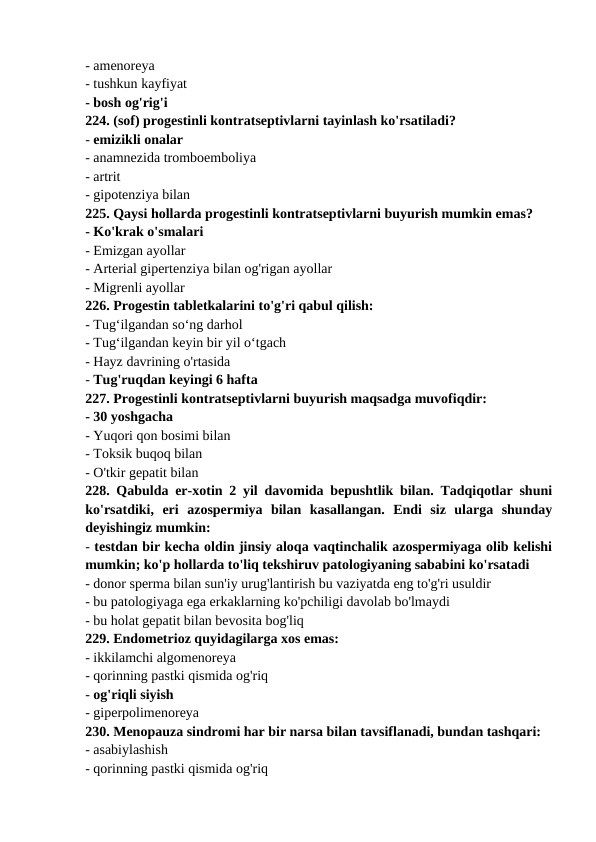 - amenoreya 
- tushkun kayfiyat 
- bosh og'rig'i 
224. (sof) progestinli kontratseptivlarni tayinlash ko'rsatiladi? 
- emizikli onalar 
- anamnezida tromboemboliya 
- artrit 
- gipotenziya bilan 
225. Qaysi hollarda progestinli kontratseptivlarni buyurish mumkin emas? 
- Ko'krak o'smalari 
- Emizgan ayollar 
- Arterial gipertenziya bilan og'rigan ayollar 
- Migrenli ayollar 
226. Progestin tabletkalarini to'g'ri qabul qilish: 
- Tug‘ilgandan so‘ng darhol 
- Tug‘ilgandan keyin bir yil o‘tgach 
- Hayz davrining o'rtasida 
- Tug'ruqdan keyingi 6 hafta 
227. Progestinli kontratseptivlarni buyurish maqsadga muvofiqdir: 
- 30 yoshgacha 
- Yuqori qon bosimi bilan 
- Toksik buqoq bilan 
- O'tkir gepatit bilan 
228. Qabulda er-xotin 2 yil davomida bepushtlik bilan. Tadqiqotlar shuni
ko'rsatdiki,  eri  azospermiya  bilan  kasallangan.  Endi  siz  ularga  shunday
deyishingiz mumkin: 
- testdan bir kecha oldin jinsiy aloqa vaqtinchalik azospermiyaga olib kelishi
mumkin; ko'p hollarda to'liq tekshiruv patologiyaning sababini ko'rsatadi 
- donor sperma bilan sun'iy urug'lantirish bu vaziyatda eng to'g'ri usuldir 
- bu patologiyaga ega erkaklarning ko'pchiligi davolab bo'lmaydi 
- bu holat gepatit bilan bevosita bog'liq 
229. Endometrioz quyidagilarga xos emas: 
- ikkilamchi algomenoreya 
- qorinning pastki qismida og'riq 
- og'riqli siyish 
- giperpolimenoreya 
230. Menopauza sindromi har bir narsa bilan tavsiflanadi, bundan tashqari: 
- asabiylashish 
- qorinning pastki qismida og'riq 
