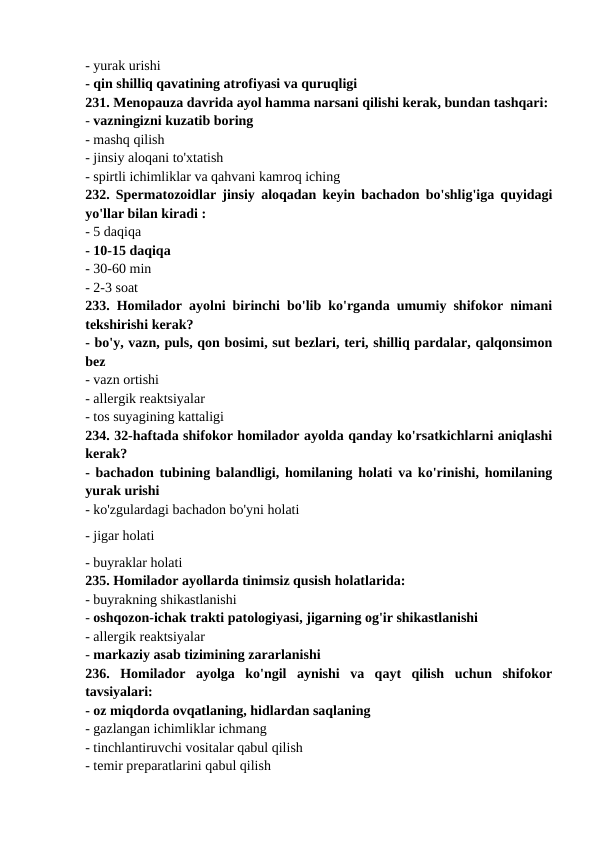 - yurak urishi 
- qin shilliq qavatining atrofiyasi va quruqligi 
231. Menopauza davrida ayol hamma narsani qilishi kerak, bundan tashqari: 
- vazningizni kuzatib boring 
- mashq qilish 
- jinsiy aloqani to'xtatish 
- spirtli ichimliklar va qahvani kamroq iching 
232. Spermatozoidlar jinsiy aloqadan keyin bachadon bo'shlig'iga quyidagi
yo'llar bilan kiradi : 
- 5 daqiqa 
- 10-15 daqiqa 
- 30-60 min 
- 2-3 soat 
233. Homilador ayolni birinchi bo'lib ko'rganda umumiy shifokor nimani
tekshirishi kerak? 
- bo'y, vazn, puls, qon bosimi, sut bezlari, teri, shilliq pardalar, qalqonsimon
bez 
- vazn ortishi 
- allergik reaktsiyalar 
- tos suyagining kattaligi 
234. 32-haftada shifokor homilador ayolda qanday ko'rsatkichlarni aniqlashi
kerak? 
- bachadon tubining balandligi, homilaning holati va ko'rinishi, homilaning
yurak urishi 
- ko'zgulardagi bachadon bo'yni holati
- jigar holati 
- buyraklar holati 
235. Homilador ayollarda tinimsiz qusish holatlarida: 
- buyrakning shikastlanishi 
- oshqozon-ichak trakti patologiyasi, jigarning og'ir shikastlanishi 
- allergik reaktsiyalar 
- markaziy asab tizimining zararlanishi 
236.  Homilador  ayolga  ko'ngil  aynishi  va  qayt  qilish  uchun  shifokor
tavsiyalari: 
- oz miqdorda ovqatlaning, hidlardan saqlaning 
- gazlangan ichimliklar ichmang 
- tinchlantiruvchi vositalar qabul qilish 
- temir preparatlarini qabul qilish 
