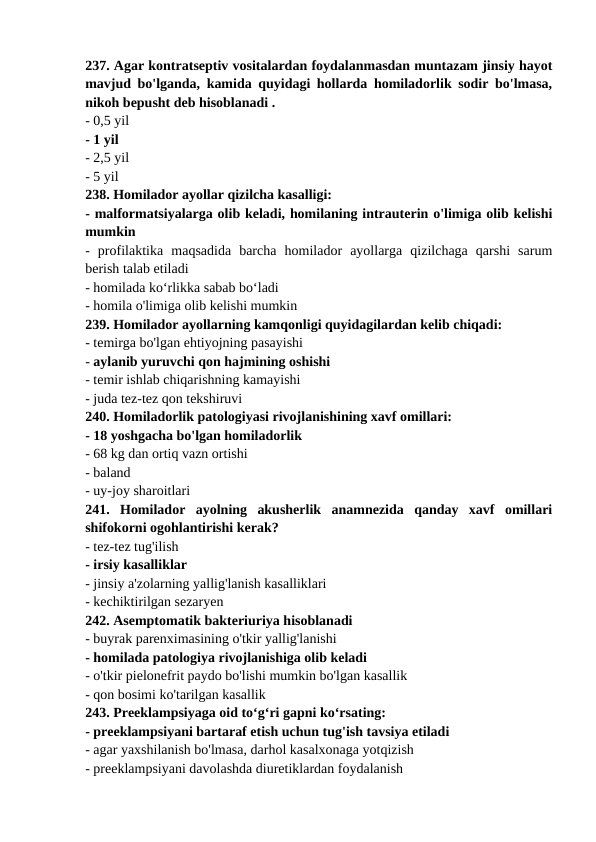 237. Agar kontratseptiv vositalardan foydalanmasdan muntazam jinsiy hayot
mavjud bo'lganda, kamida quyidagi hollarda homiladorlik sodir bo'lmasa,
nikoh bepusht deb hisoblanadi . 
- 0,5 yil 
- 1 yil 
- 2,5 yil 
- 5 yil 
238. Homilador ayollar qizilcha kasalligi: 
- malformatsiyalarga olib keladi, homilaning intrauterin o'limiga olib kelishi
mumkin 
-  profilaktika  maqsadida  barcha  homilador  ayollarga  qizilchaga  qarshi  sarum
berish talab etiladi 
- homilada ko‘rlikka sabab bo‘ladi 
- homila o'limiga olib kelishi mumkin 
239. Homilador ayollarning kamqonligi quyidagilardan kelib chiqadi: 
- temirga bo'lgan ehtiyojning pasayishi 
- aylanib yuruvchi qon hajmining oshishi 
- temir ishlab chiqarishning kamayishi 
- juda tez-tez qon tekshiruvi 
240. Homiladorlik patologiyasi rivojlanishining xavf omillari: 
- 18 yoshgacha bo'lgan homiladorlik 
- 68 kg dan ortiq vazn ortishi 
- baland 
- uy-joy sharoitlari 
241.  Homilador  ayolning  akusherlik  anamnezida  qanday  xavf  omillari
shifokorni ogohlantirishi kerak? 
- tez-tez tug'ilish 
- irsiy kasalliklar 
- jinsiy a'zolarning yallig'lanish kasalliklari 
- kechiktirilgan sezaryen 
242. Asemptomatik bakteriuriya hisoblanadi 
- buyrak parenximasining o'tkir yallig'lanishi 
- homilada patologiya rivojlanishiga olib keladi 
- o'tkir pielonefrit paydo bo'lishi mumkin bo'lgan kasallik 
- qon bosimi ko'tarilgan kasallik 
243. Preeklampsiyaga oid to‘g‘ri gapni ko‘rsating: 
- preeklampsiyani bartaraf etish uchun tug'ish tavsiya etiladi 
- agar yaxshilanish bo'lmasa, darhol kasalxonaga yotqizish 
- preeklampsiyani davolashda diuretiklardan foydalanish 
