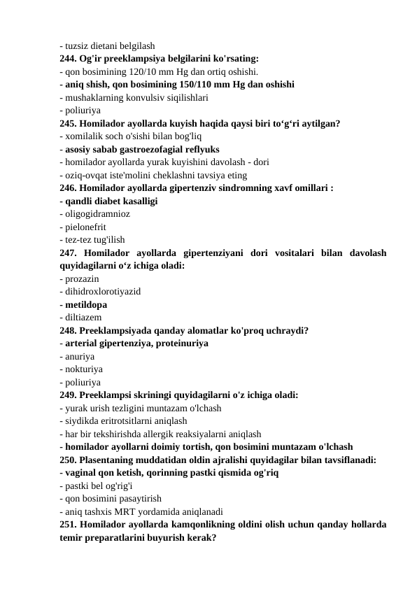 - tuzsiz dietani belgilash 
244. Og'ir preeklampsiya belgilarini ko'rsating: 
- qon bosimining 120/10 mm Hg dan ortiq oshishi. 
- aniq shish, qon bosimining 150/110 mm Hg dan oshishi 
- mushaklarning konvulsiv siqilishlari 
- poliuriya 
245. Homilador ayollarda kuyish haqida qaysi biri to‘g‘ri aytilgan? 
- xomilalik soch o'sishi bilan bog'liq 
- asosiy sabab gastroezofagial reflyuks 
- homilador ayollarda yurak kuyishini davolash - dori 
- oziq-ovqat iste'molini cheklashni tavsiya eting 
246. Homilador ayollarda gipertenziv sindromning xavf omillari : 
- qandli diabet kasalligi 
- oligogidramnioz 
- pielonefrit 
- tez-tez tug'ilish 
247.  Homilador  ayollarda  gipertenziyani  dori  vositalari  bilan  davolash
quyidagilarni o‘z ichiga oladi: 
- prozazin 
- dihidroxlorotiyazid 
- metildopa 
- diltiazem 
248. Preeklampsiyada qanday alomatlar ko'proq uchraydi? 
- arterial gipertenziya, proteinuriya 
- anuriya 
- nokturiya 
- poliuriya 
249. Preeklampsi skriningi quyidagilarni o'z ichiga oladi: 
- yurak urish tezligini muntazam o'lchash 
- siydikda eritrotsitlarni aniqlash 
- har bir tekshirishda allergik reaksiyalarni aniqlash 
- homilador ayollarni doimiy tortish, qon bosimini muntazam o'lchash 
250. Plasentaning muddatidan oldin ajralishi quyidagilar bilan tavsiflanadi: 
- vaginal qon ketish, qorinning pastki qismida og'riq 
- pastki bel og'rig'i 
- qon bosimini pasaytirish 
- aniq tashxis MRT yordamida aniqlanadi 
251. Homilador ayollarda kamqonlikning oldini olish uchun qanday hollarda
temir preparatlarini buyurish kerak? 
