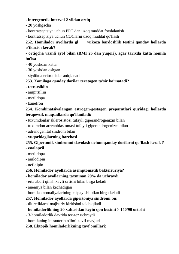 - intergenetik interval 2 yildan ortiq 
- 20 yoshgacha 
- kontratseptsiya uchun PPC dan uzoq muddat foydalanish 
- kontratseptsiya uchun COClarni uzoq muddat qo'llash 
252. Homilador ayollarda gl     yukoza bardoshlik testini qanday hollarda
o'tkazish kerak? 
- ortiqcha vaznli ayol bilan (BMI 25 dan yuqori), agar tarixda katta homila
bo'lsa 
- 40 yoshdan katta 
- 30 yoshdan oshgan 
- siydikda eritrotsitlar aniqlanadi 
253. Xomilaga qanday dorilar teratogen ta'sir ko'rsatadi? 
- tetratsiklin 
- ampitsillin 
- metildopa 
- kanefron 
254. Kombinatsiyalangan estrogen-gestagen preparatlari quyidagi hollarda
terapevtik maqsadlarda qo'llaniladi: 
- tuxumdonlar sklerosistozi tufayli giperandrogenizm bilan 
- tuxumdon arrenoblastomasi tufayli giperandrogenizm bilan 
- adrenogenital sindrom bilan 
- yuqoridagilarning barchasi 
255. Gipertonik sindromni davolash uchun qanday dorilarni qo‘llash kerak ? 
- enalapril 
- metildopa 
- amlodipin 
- nefidipin 
256. Homilador ayollarda asemptomatik bakteriuriya? 
- homilador ayollarning taxminan 20% da uchraydi 
- erta abort qilish xavfi ortishi bilan birga keladi 
- anemiya bilan kechadigan 
- homila anomaliyalarining ko'payishi bilan birga keladi 
257. Homilador ayollarda gipertoniya sindromi bu: 
- diuretiklarni majburiy kiritishni talab qiladi 
- homiladorlikning 20 xaftasidan keyin qon bosimi > 140/90 ortishi 
- 3-homiladorlik davrida tez-tez uchraydi 
- homilaning intrauterin o'limi xavfi mavjud 
258. Ektopik homiladorlikning xavf omillari: 
