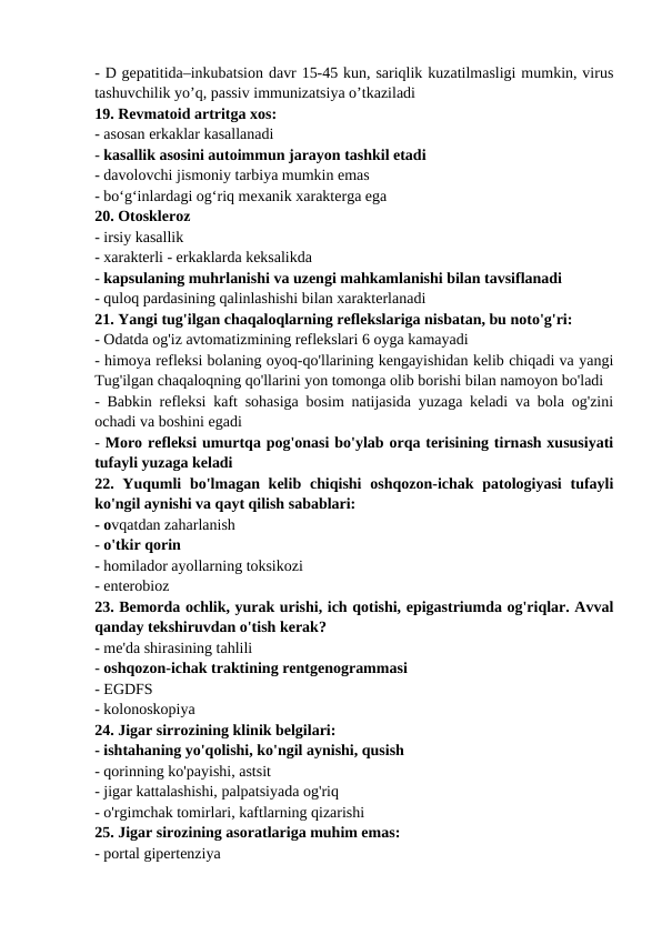 - D gepatitida–inkubatsion davr 15-45 kun, sariqlik kuzatilmasligi mumkin, virus
tashuvchilik yo’q, passiv immunizatsiya o’tkaziladi 
19. Revmatoid artritga xos: 
- asosan erkaklar kasallanadi 
- kasallik asosini autoimmun jarayon tashkil etadi 
- davolovchi jismoniy tarbiya mumkin emas 
- bo‘g‘inlardagi og‘riq mexanik xarakterga ega 
20. Otoskleroz 
- irsiy kasallik 
- xarakterli - erkaklarda keksalikda 
- kapsulaning muhrlanishi va uzengi mahkamlanishi bilan tavsiflanadi 
- quloq pardasining qalinlashishi bilan xarakterlanadi 
21. Yangi tug'ilgan chaqaloqlarning reflekslariga nisbatan, bu noto'g'ri: 
- Odatda og'iz avtomatizmining reflekslari 6 oyga kamayadi 
- himoya refleksi bolaning oyoq-qo'llarining kengayishidan kelib chiqadi va yangi
Tug'ilgan chaqaloqning qo'llarini yon tomonga olib borishi bilan namoyon bo'ladi 
- Babkin refleksi kaft sohasiga bosim natijasida yuzaga keladi va bola og'zini
ochadi va boshini egadi 
- Moro refleksi umurtqa pog'onasi bo'ylab orqa terisining tirnash xususiyati
tufayli yuzaga keladi 
22. Yuqumli  bo'lmagan kelib chiqishi  oshqozon-ichak patologiyasi  tufayli
ko'ngil aynishi va qayt qilish sabablari: 
- ovqatdan zaharlanish 
- o'tkir qorin 
- homilador ayollarning toksikozi 
- enterobioz 
23. Bemorda ochlik, yurak urishi, ich qotishi, epigastriumda og'riqlar. Avval
qanday tekshiruvdan o'tish kerak? 
- me'da shirasining tahlili 
- oshqozon-ichak traktining rentgenogrammasi 
- EGDFS 
- kolonoskopiya 
24. Jigar sirrozining klinik belgilari: 
- ishtahaning yo'qolishi, ko'ngil aynishi, qusish 
- qorinning ko'payishi, astsit 
- jigar kattalashishi, palpatsiyada og'riq 
- o'rgimchak tomirlari, kaftlarning qizarishi 
25. Jigar sirozining asoratlariga muhim emas: 
- portal gipertenziya 
