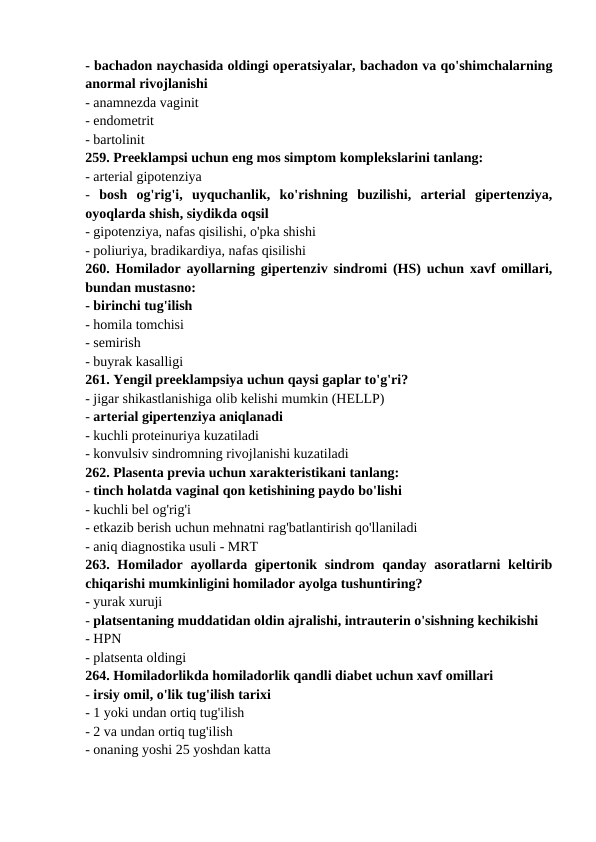 - bachadon naychasida oldingi operatsiyalar, bachadon va qo'shimchalarning
anormal rivojlanishi 
- anamnezda vaginit 
- endometrit 
- bartolinit 
259. Preeklampsi uchun eng mos simptom komplekslarini tanlang: 
- arterial gipotenziya 
-  bosh  og'rig'i,  uyquchanlik,  ko'rishning  buzilishi,  arterial  gipertenziya,
oyoqlarda shish, siydikda oqsil 
- gipotenziya, nafas qisilishi, o'pka shishi 
- poliuriya, bradikardiya, nafas qisilishi 
260. Homilador ayollarning gipertenziv sindromi (HS) uchun xavf omillari,
bundan mustasno: 
- birinchi tug'ilish 
- homila tomchisi 
- semirish 
- buyrak kasalligi 
261. Yengil preeklampsiya uchun qaysi gaplar to'g'ri? 
- jigar shikastlanishiga olib kelishi mumkin (HELLP) 
- arterial gipertenziya aniqlanadi 
- kuchli proteinuriya kuzatiladi 
- konvulsiv sindromning rivojlanishi kuzatiladi 
262. Plasenta previa uchun xarakteristikani tanlang: 
- tinch holatda vaginal qon ketishining paydo bo'lishi 
- kuchli bel og'rig'i 
- etkazib berish uchun mehnatni rag'batlantirish qo'llaniladi 
- aniq diagnostika usuli - MRT 
263. Homilador  ayollarda gipertonik sindrom  qanday asoratlarni  keltirib
chiqarishi mumkinligini homilador ayolga tushuntiring? 
- yurak xuruji 
- platsentaning muddatidan oldin ajralishi, intrauterin o'sishning kechikishi 
- HPN 
- platsenta oldingi 
264. Homiladorlikda homiladorlik qandli diabet uchun xavf omillari 
- irsiy omil, o'lik tug'ilish tarixi 
- 1 yoki undan ortiq tug'ilish 
- 2 va undan ortiq tug'ilish 
- onaning yoshi 25 yoshdan katta 
