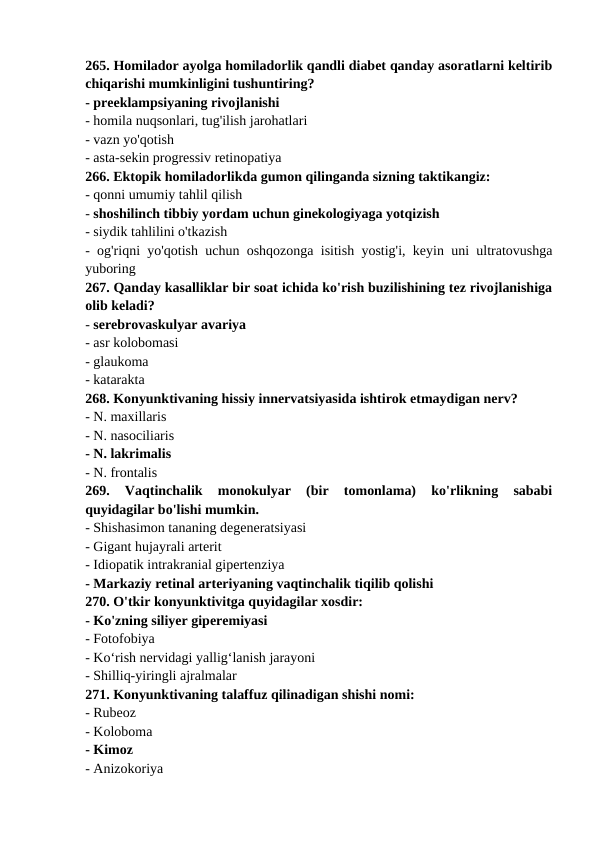265. Homilador ayolga homiladorlik qandli diabet qanday asoratlarni keltirib
chiqarishi mumkinligini tushuntiring? 
- preeklampsiyaning rivojlanishi 
- homila nuqsonlari, tug'ilish jarohatlari 
- vazn yo'qotish 
- asta-sekin progressiv retinopatiya 
266. Ektopik homiladorlikda gumon qilinganda sizning taktikangiz: 
- qonni umumiy tahlil qilish 
- shoshilinch tibbiy yordam uchun ginekologiyaga yotqizish 
- siydik tahlilini o'tkazish 
- og'riqni yo'qotish uchun oshqozonga isitish yostig'i, keyin uni ultratovushga
yuboring 
267. Qanday kasalliklar bir soat ichida ko'rish buzilishining tez rivojlanishiga
olib keladi? 
- serebrovaskulyar avariya 
- asr kolobomasi 
- glaukoma 
- katarakta 
268. Konyunktivaning hissiy innervatsiyasida ishtirok etmaydigan nerv? 
- N. maxillaris 
- N. nasociliaris 
- N. lakrimalis 
- N. frontalis 
269.  Vaqtinchalik  monokulyar  (bir  tomonlama)  ko'rlikning  sababi
quyidagilar bo'lishi mumkin. 
- Shishasimon tananing degeneratsiyasi 
- Gigant hujayrali arterit 
- Idiopatik intrakranial gipertenziya 
- Markaziy retinal arteriyaning vaqtinchalik tiqilib qolishi 
270. O'tkir konyunktivitga quyidagilar xosdir: 
- Ko'zning siliyer giperemiyasi 
- Fotofobiya 
- Ko‘rish nervidagi yallig‘lanish jarayoni 
- Shilliq-yiringli ajralmalar 
271. Konyunktivaning talaffuz qilinadigan shishi nomi: 
- Rubeoz 
- Koloboma 
- Kimoz 
- Anizokoriya 
