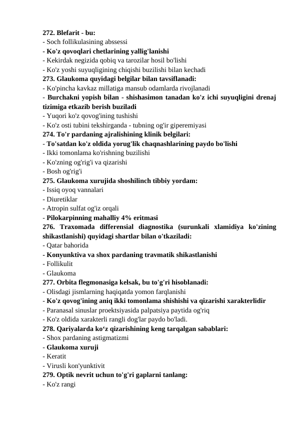 272. Blefarit - bu: 
- Soch follikulasining abssessi 
- Ko'z qovoqlari chetlarining yallig'lanishi 
- Kekirdak negizida qobiq va tarozilar hosil bo'lishi 
- Ko'z yoshi suyuqligining chiqishi buzilishi bilan kechadi 
273. Glaukoma quyidagi belgilar bilan tavsiflanadi: 
- Ko'pincha kavkaz millatiga mansub odamlarda rivojlanadi 
- Burchakni yopish bilan - shishasimon tanadan ko'z ichi suyuqligini drenaj
tizimiga etkazib berish buziladi 
- Yuqori ko'z qovog'ining tushishi 
- Ko'z osti tubini tekshirganda - tubning og'ir giperemiyasi 
274. To'r pardaning ajralishining klinik belgilari: 
- To'satdan ko'z oldida yorug'lik chaqnashlarining paydo bo'lishi 
- Ikki tomonlama ko'rishning buzilishi 
- Ko'zning og'rig'i va qizarishi 
- Bosh og'rig'i 
275. Glaukoma xurujida shoshilinch tibbiy yordam: 
- Issiq oyoq vannalari 
- Diuretiklar 
- Atropin sulfat og'iz orqali 
- Pilokarpinning mahalliy 4% eritmasi 
276.  Traxomada  differensial  diagnostika  (surunkali  xlamidiya  ko'zining
shikastlanishi) quyidagi shartlar bilan o'tkaziladi: 
- Qatar bahorida 
- Konyunktiva va shox pardaning travmatik shikastlanishi 
- Follikulit 
- Glaukoma 
277. Orbita flegmonasiga kelsak, bu to'g'ri hisoblanadi: 
- Olisdagi jismlarning haqiqatda yomon farqlanishi 
- Ko'z qovog'ining aniq ikki tomonlama shishishi va qizarishi xarakterlidir 
- Paranasal sinuslar proektsiyasida palpatsiya paytida og'riq 
- Ko'z oldida xarakterli rangli dog'lar paydo bo'ladi. 
278. Qariyalarda ko‘z qizarishining keng tarqalgan sabablari: 
- Shox pardaning astigmatizmi 
- Glaukoma xuruji 
- Keratit 
- Virusli kon'yunktivit 
279. Optik nevrit uchun to'g'ri gaplarni tanlang: 
- Ko'z rangi 
