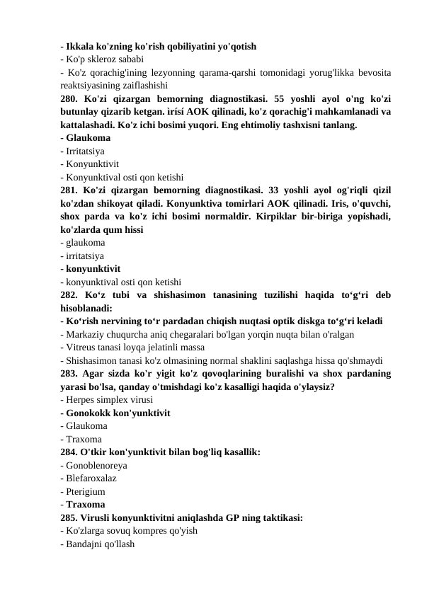 - Ikkala ko'zning ko'rish qobiliyatini yo'qotish 
- Ko'p skleroz sababi 
- Ko'z qorachig'ining lezyonning qarama-qarshi tomonidagi yorug'likka bevosita
reaktsiyasining zaiflashishi 
280.  Ko'zi  qizargan  bemorning  diagnostikasi.  55  yoshli  ayol  o'ng  ko'zi
butunlay qizarib ketgan. ìrísí AOK qilinadi, ko'z qorachig'i mahkamlanadi va
kattalashadi. Ko'z ichi bosimi yuqori. Eng ehtimoliy tashxisni tanlang. 
- Glaukoma 
- Irritatsiya 
- Konyunktivit 
- Konyunktival osti qon ketishi 
281. Ko'zi qizargan bemorning diagnostikasi. 33 yoshli ayol og'riqli qizil
ko'zdan shikoyat qiladi. Konyunktiva tomirlari AOK qilinadi. Iris, o'quvchi,
shox parda va ko'z ichi bosimi normaldir. Kirpiklar bir-biriga yopishadi,
ko'zlarda qum hissi 
- glaukoma 
- irritatsiya 
- konyunktivit 
- konyunktival osti qon ketishi 
282.  Ko‘z  tubi  va  shishasimon  tanasining  tuzilishi  haqida  to‘g‘ri  deb
hisoblanadi: 
- Ko‘rish nervining to‘r pardadan chiqish nuqtasi optik diskga to‘g‘ri keladi 
- Markaziy chuqurcha aniq chegaralari bo'lgan yorqin nuqta bilan o'ralgan 
- Vitreus tanasi loyqa jelatinli massa 
- Shishasimon tanasi ko'z olmasining normal shaklini saqlashga hissa qo'shmaydi 
283. Agar sizda ko'r yigit ko'z qovoqlarining buralishi va shox pardaning
yarasi bo'lsa, qanday o'tmishdagi ko'z kasalligi haqida o'ylaysiz? 
- Herpes simplex virusi 
- Gonokokk kon'yunktivit 
- Glaukoma 
- Traxoma 
284. O'tkir kon'yunktivit bilan bog'liq kasallik: 
- Gonoblenoreya 
- Blefaroxalaz 
- Pterigium 
- Traxoma 
285. Virusli konyunktivitni aniqlashda GP ning taktikasi: 
- Ko'zlarga sovuq kompres qo'yish 
- Bandajni qo'llash 

