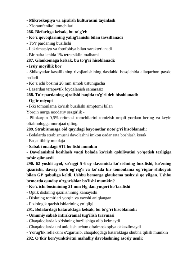 - Mikroskopiya va ajralish kulturasini tayinlash 
- Xloramfenikol tomchilari 
286. Blefaritga kelsak, bu to'g'ri: 
- Ko'z qovoqlarining yallig'lanishi bilan tavsiflanadi 
- To‘r pardaning buzilishi 
- Lakrimatsiya va fotofobiya bilan xarakterlanadi 
- Bir hafta ichida 1% tetratsiklin malhami 
287. Glaukomaga kelsak, bu to'g'ri hisoblanadi: 
- Irsiy moyillik bor 
- Shikoyatlar kasallikning rivojlanishining dastlabki bosqichida allaqachon paydo
bo'ladi 
- Ko‘z ichi bosimi 20 mm simob ustunigacha 
- Lazerdan terapevtik foydalanish samarasiz 
288. To'r pardaning ajralishi haqida to'g'ri deb hisoblanadi: 
- Og'ir miyopi 
- Ikki tomonlama ko'rish buzilishi simptomi bilan 
Yorqin nurga noodatiy sezgirlik -
- Pilokarpin 0,5% eritmasi tomchilarini tomizish orqali yordam bering va keyin
oftalmologga murojaat qiling. 
289. Strabismusga oid quyidagi bayonotlar noto'g'ri hisoblanadi: 
- Bolalarda strabismusni davolashni imkon qadar erta boshlash kerak 
- Faqat tibbiy muolaja 
- Sababi onadagi STI bo'lishi mumkin 
- Davolanishni boshlash vaqti bolada ko'rish qobiliyatini yo'qotish tezligiga
ta'sir qilmaydi. 
290. 62 yoshli ayol, so‘nggi 5-6 oy davomida ko‘rishning buzilishi, ko‘zning
qizarishi, davriy bosh og‘rig‘i va ko‘zda bir tomonlama og‘riqlar shikoyati
bilan GP qabuliga keldi. Ushbu bemorga glaukoma tashxisi qo'yilgan. Ushbu
bemorda qanday o'zgarishlar bo'lishi mumkin? 
- Ko'z ichi bosimining 21 mm Hg dan yuqori ko'tarilishi 
- Optik diskning qazilishining kamayishi 
- Diskning tomirlari yorqin va yaxshi aniqlangan 
- Fiziologik qazish ishlarining yo‘qligi 
291. Bolalardagi kataraktaga kelsak, bu to'g'ri hisoblanadi: 
- Umumiy sabab intrakranial tug'ilish travmasi 
- Chaqaloqlarda ko'rishning buzilishiga olib kelmaydi 
- Chaqaloqlarda uni aniqlash uchun oftalmoskopiya o'tkazilmaydi 
- Yorug'lik refleksini o'zgartirib, chaqaloqdagi kataraktaga shubha qilish mumkin 
292. O'tkir kon'yunktivitni mahalliy davolashning asosiy usuli: 
