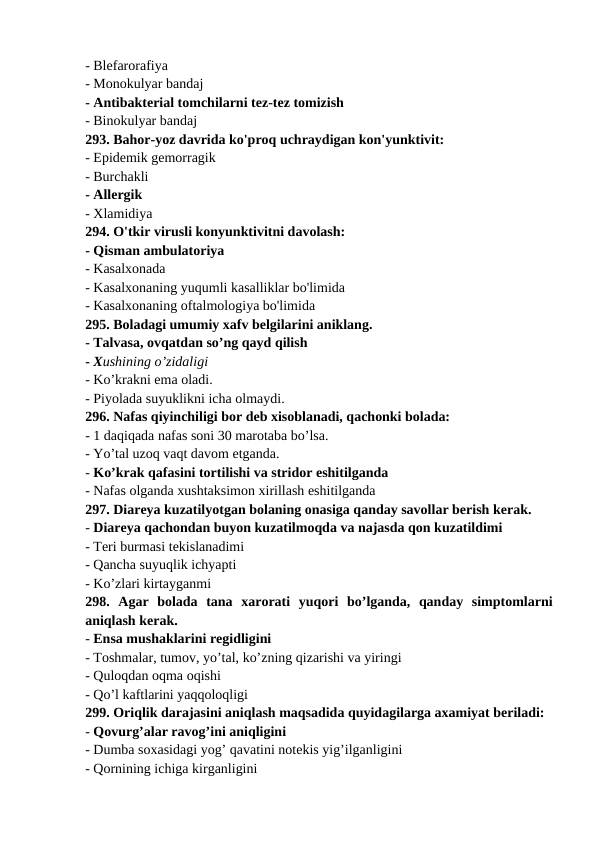 - Blefarorafiya 
- Monokulyar bandaj 
- Antibakterial tomchilarni tez-tez tomizish 
- Binokulyar bandaj 
293. Bahor-yoz davrida ko'proq uchraydigan kon'yunktivit: 
- Epidemik gemorragik 
- Burchakli 
- Allergik 
- Xlamidiya 
294. O'tkir virusli konyunktivitni davolash: 
- Qisman ambulatoriya 
- Kasalxonada 
- Kasalxonaning yuqumli kasalliklar bo'limida 
- Kasalxonaning oftalmologiya bo'limida 
295. Boladagi umumiy xafv belgilarini aniklang. 
- Talvasa, ovqatdan so’ng qayd qilish 
- Xushining o’zidaligi 
- Ko’krakni ema oladi. 
- Piyolada suyuklikni icha olmaydi. 
296. Nafas qiyinchiligi bor deb xisoblanadi, qachonki bolada: 
- 1 daqiqada nafas soni 30 marotaba bo’lsa. 
- Yo’tal uzoq vaqt davom etganda. 
- Ko’krak qafasini tortilishi va stridor eshitilganda 
- Nafas olganda xushtaksimon xirillash eshitilganda 
297. Diareya kuzatilyotgan bolaning onasiga qanday savollar berish kerak. 
- Diareya qachondan buyon kuzatilmoqda va najasda qon kuzatildimi 
- Teri burmasi tekislanadimi 
- Qancha suyuqlik ichyapti 
- Ko’zlari kirtayganmi 
298.  Agar  bolada  tana  xarorati  yuqori  bo’lganda,  qanday  simptomlarni
aniqlash kerak. 
- Ensa mushaklarini regidligini 
- Toshmalar, tumov, yo’tal, ko’zning qizarishi va yiringi 
- Quloqdan oqma oqishi 
- Qo’l kaftlarini yaqqoloqligi 
299. Oriqlik darajasini aniqlash maqsadida quyidagilarga axamiyat beriladi: 
- Qovurg’alar ravog’ini aniqligini 
- Dumba soxasidagi yog’ qavatini notekis yig’ilganligini 
- Qornining ichiga kirganligini 
