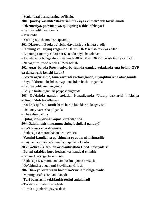 - Sonlaridagi burmalarning bo’lishiga 
300. Qanday kasallik “Bakterial infeksiya extimoli” deb tavsiflanadi 
- Dizenteriya, pnevmoniya, quloqning o’tkir infeksiyasi 
- Kam vaznlik, kamqonlik 
- Mastoidit 
- Yo’tal yoki shamollash, qizamiq, 
301. Diareyani Breja bo’yicha davolash o’z ichiga oladi: 
- Ichining xar suyuq kelganida 100 ml ORV ichish tavsiya etiladi 
- Bolaning umumiy xolati xar 6 soatda qayta baxolanadi. 
- 1 yoshgacha bolaga 4soat davomida 400-700 ml ORVni berish tavsiya etiladi. 
- Nazogastral zond orqali ORVni berish 
302. Agar bolada Pnevmoniya bo’lganda qanday xolatlarda ona bolani QVP
ga darxol olib kelishi kerak? 
- Axvoli og’irlashib, tana xarorati ko’tarilganda, suyuqlikni icha olmaganida 
- Suyukliklarni ichishdan, ovqatlanishdan bosh tortganida 
- Kam vaznlik aniqlanganida 
- Bo’yin limfa tugunlari paypastlanganida 
303.  Go'dakda  qanday  xolatlar  kuzatilganda  “Jiddiy  bakterial  infeksiya
extimoli”deb tavsiflanadi: 
- Ko’krak qafasini tortilishi va burun kataklarini kengayishi 
- Uxlamay xarxasha qilganda. 
- Ichi kelmaganida 
- Qulog’idan yiringli oqma kuzatilganda. 
304. Oziqlantirish muammosining belgilari qanday? 
- Ko’krakni samarali emishi. 
- Sutkasiga 8 marotabadan ortiq emishi 
- Vaznini kamligi va qo’shimcha ovqatlarni kiritmaslik 
- 6 oydan boshlab qo’shimcha ovqatlarni kirishi 
305. Ko’krak suti bilan oziqlantirishda UASH tavsiyalari: 
- Bolani talabiga kura kechasi va kunduzi emizish 
- Bolani 1 yoshgacha emizish 
- Sutkasiga 5-6 martadan kam bo’lmaganda emizish. 
- Qo’shimcha ovqatlarni 3 oylikdan kiritish 
306. Diareya kuzatilgan bolani ko’ruvi o’z ichiga oladi: 
- Minutiga nafas soni aniqlanadi 
- Teri burmasini tekislanish tezligi aniqlanadi 
- Terida toshmalarni aniqlash 
- Limfa tugunlarini paypastlash 
