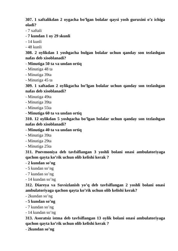 307. 1 xaftalikdan 2 oygacha bo’lgan bolalar qaysi yosh guruxini o’z ichiga
oladi? 
- 7 xaftali 
- 7 kundan 1 oy 29 skunli 
- 14 kunli 
- 48 kunli 
308. 2 oylikdan 1 yoshgacha bulgan bolalar uchun qanday son tezlashgan
nafas deb xisoblanadi? 
- Minutiga 50 ta va undan ortiq 
- Minutiga 48 ta 
- Minutiga 39ta 
- Minutiga 45 ta 
309. 1 xaftadan 2 oylikgacha bo’lgan bolalar uchun qanday son tezlashgan
nafas deb xisoblanadi? 
- Minutiga 49ta 
- Minutiga 39ta 
- Minutiga 55ta 
- Minutiga 60 ta va undan ortiq
310. 12 oylikdan 5 yoshgacha bo’lgan bolalar uchun qanday son tezlashgan
nafas deb xisoblanadi? 
- Minutiga 40 ta va undan ortiq 
- Minutiga 39ta 
- Minutiga 29ta 
- Minutiga 25ta 
311.  Pnevmoniya  deb  tavfsiflangan  3  yoshli  bolani  onasi  ambulatoriyaga
qachon qayta ko’rik uchun olib kelishi kerak ? 
- 2 kundan so’ng 
- 5 kundan so’ng 
- 7 kundan so’ng 
- 14 kundan so’ng 
312. Diareya va Suvsizlanish yo’q deb tavfsiflangan 2 yoshli bolani onasi
ambulatoriyaga qachon qayta ko’rik uchun olib kelishi kerak? 
- 2kundan so’ng 
- 5 kundan so’ng 
- 7 kundan so’ng 
- 14 kundan so’ng 
313. Asoratsiz istma deb tavfsiflangan 13 oylik bolani onasi ambulatoriyaga
qachon qayta ko’rik uchun olib kelishi kerak ? 
- 2kundan so’ng 
