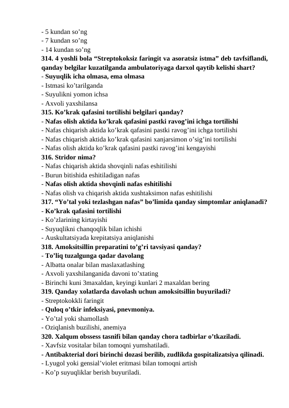 - 5 kundan so’ng 
- 7 kundan so’ng 
- 14 kundan so’ng 
314. 4 yoshli bola “Streptokoksiz faringit va asoratsiz istma” deb tavfsiflandi,
qanday belgilar kuzatilganda ambulatoriyaga darxol qaytib kelishi shart? 
- Suyuqlik icha olmasa, ema olmasa 
- Istmasi ko’tarilganda 
- Suyulikni yomon ichsa 
- Axvoli yaxshilansa 
315. Ko’krak qafasini tortilishi belgilari qanday? 
- Nafas olish aktida ko’krak qafasini pastki ravog’ini ichga tortilishi 
- Nafas chiqarish aktida ko’krak qafasini pastki ravog’ini ichga tortilishi 
- Nafas chiqarish aktida ko’krak qafasini xanjarsimon o’sig’ini tortilishi 
- Nafas olish aktida ko’krak qafasini pastki ravog’ini kengayishi 
316. Stridor nima? 
- Nafas chiqarish aktida shovqinli nafas eshitilishi 
- Burun bitishida eshitiladigan nafas 
- Nafas olish aktida shovqinli nafas eshitilishi 
- Nafas olish va chiqarish aktida xushtaksimon nafas eshitilishi 
317. “Yo’tal yoki tezlashgan nafas” bo’limida qanday simptomlar aniqlanadi?
- Ko’krak qafasini tortilishi 
- Ko’zlarining kirtayishi 
- Suyuqlikni chanqoqlik bilan ichishi 
- Auskultatsiyada krepitatsiya aniqlanishi 
318. Amoksitsillin preparatini to’g’ri tavsiyasi qanday? 
- To’liq tuzalgunga qadar davolang 
- Albatta onalar bilan maslaxatlashing 
- Axvoli yaxshilanganida davoni to’xtating 
- Birinchi kuni 3maxaldan, keyingi kunlari 2 maxaldan bering 
319. Qanday xolatlarda davolash uchun amoksitsillin buyuriladi? 
- Streptokokkli faringit 
- Quloq o’tkir infeksiyasi, pnevmoniya. 
- Yo’tal yoki shamollash 
- Oziqlanish buzilishi, anemiya 
320. Xalqum obssess tasnifi bilan qanday chora tadbirlar o’tkaziladi. 
- Xavfsiz vositalar bilan tomoqni yumshatiladi. 
- Antibakterial dori birinchi dozasi berilib, zudlikda gospitalizatsiya qilinadi. 
- Lyugol yoki gensial’violet eritmasi bilan tomoqni artish 
- Ko’p suyuqliklar berish buyuriladi. 
