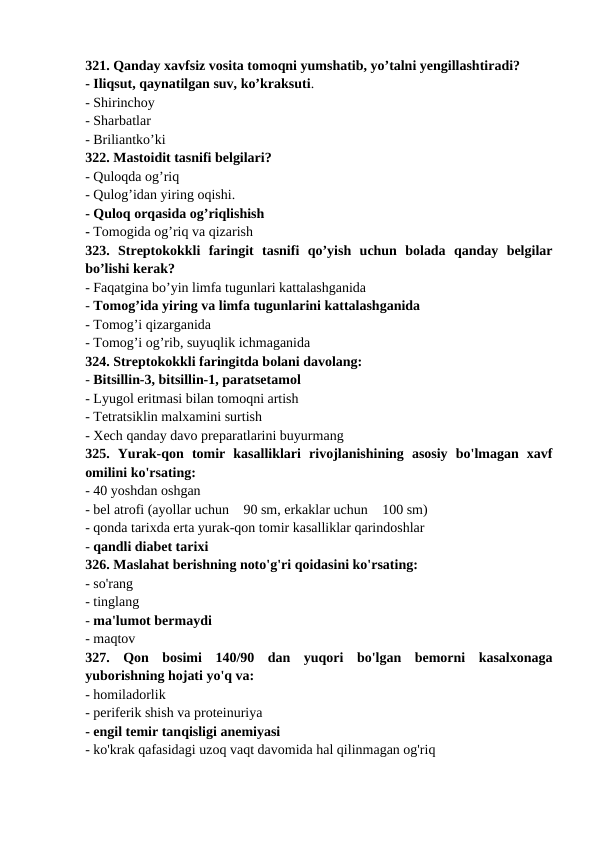 321. Qanday xavfsiz vosita tomoqni yumshatib, yo’talni yengillashtiradi? 
- Iliqsut, qaynatilgan suv, ko’kraksuti. 
- Shirinchoy 
- Sharbatlar 
- Briliantko’ki 
322. Mastoidit tasnifi belgilari? 
- Quloqda og’riq 
- Qulog’idan yiring oqishi. 
- Quloq orqasida og’riqlishish 
- Tomogida og’riq va qizarish 
323.  Streptokokkli  faringit  tasnifi  qo’yish  uchun  bolada  qanday  belgilar
bo’lishi kerak? 
- Faqatgina bo’yin limfa tugunlari kattalashganida 
- Tomog’ida yiring va limfa tugunlarini kattalashganida 
- Tomog’i qizarganida 
- Tomog’i og’rib, suyuqlik ichmaganida 
324. Streptokokkli faringitda bolani davolang: 
- Bitsillin-3, bitsillin-1, paratsetamol 
- Lyugol eritmasi bilan tomoqni artish 
- Tetratsiklin malxamini surtish 
- Xech qanday davo preparatlarini buyurmang 
325.  Yurak-qon  tomir  kasalliklari  rivojlanishining  asosiy  bo'lmagan  xavf
omilini ko'rsating: 
- 40 yoshdan oshgan 
- bel atrofi (ayollar uchun 90 sm, erkaklar uchun 100 sm) 
- qonda tarixda erta yurak-qon tomir kasalliklar qarindoshlar 
- qandli diabet tarixi 
326. Maslahat berishning noto'g'ri qoidasini ko'rsating: 
- so'rang 
- tinglang 
- ma'lumot bermaydi 
- maqtov 
327.  Qon  bosimi  140/90  dan  yuqori  bo'lgan  bemorni  kasalxonaga
yuborishning hojati yo'q va: 
- homiladorlik 
- periferik shish va proteinuriya 
- engil temir tanqisligi anemiyasi 
- ko'krak qafasidagi uzoq vaqt davomida hal qilinmagan og'riq 
