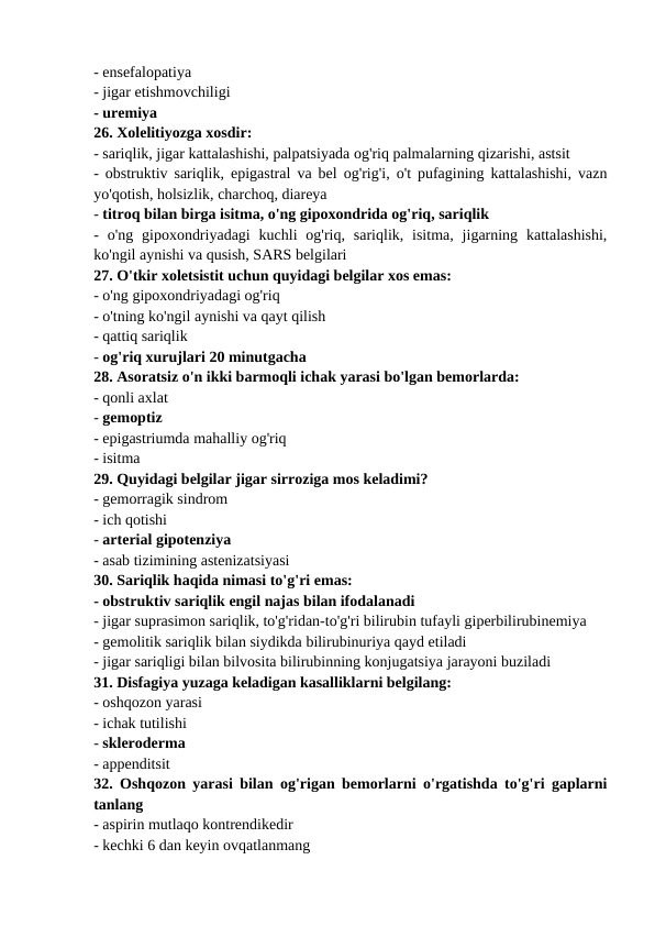 - ensefalopatiya 
- jigar etishmovchiligi 
- uremiya 
26. Xolelitiyozga xosdir: 
- sariqlik, jigar kattalashishi, palpatsiyada og'riq palmalarning qizarishi, astsit 
- obstruktiv sariqlik, epigastral va bel og'rig'i, o't pufagining kattalashishi, vazn
yo'qotish, holsizlik, charchoq, diareya 
- titroq bilan birga isitma, o'ng gipoxondrida og'riq, sariqlik 
-  o'ng  gipoxondriyadagi  kuchli  og'riq,  sariqlik, isitma,  jigarning  kattalashishi,
ko'ngil aynishi va qusish, SARS belgilari 
27. O'tkir xoletsistit uchun quyidagi belgilar xos emas: 
- o'ng gipoxondriyadagi og'riq 
- o'tning ko'ngil aynishi va qayt qilish 
- qattiq sariqlik 
- og'riq xurujlari 20 minutgacha 
28. Asoratsiz o'n ikki barmoqli ichak yarasi bo'lgan bemorlarda: 
- qonli axlat 
- gemoptiz 
- epigastriumda mahalliy og'riq 
- isitma 
29. Quyidagi belgilar jigar sirroziga mos keladimi? 
- gemorragik sindrom 
- ich qotishi 
- arterial gipotenziya 
- asab tizimining astenizatsiyasi 
30. Sariqlik haqida nimasi to'g'ri emas: 
- obstruktiv sariqlik engil najas bilan ifodalanadi 
- jigar suprasimon sariqlik, to'g'ridan-to'g'ri bilirubin tufayli giperbilirubinemiya 
- gemolitik sariqlik bilan siydikda bilirubinuriya qayd etiladi 
- jigar sariqligi bilan bilvosita bilirubinning konjugatsiya jarayoni buziladi 
31. Disfagiya yuzaga keladigan kasalliklarni belgilang: 
- oshqozon yarasi 
- ichak tutilishi 
- skleroderma 
- appenditsit 
32. Oshqozon yarasi bilan og'rigan bemorlarni o'rgatishda to'g'ri gaplarni
tanlang 
- aspirin mutlaqo kontrendikedir 
- kechki 6 dan keyin ovqatlanmang 
