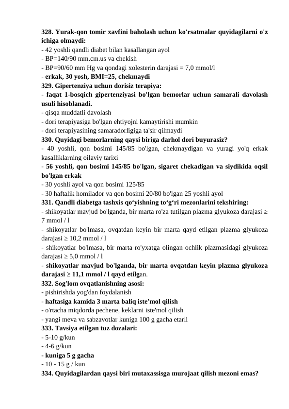 328. Yurak-qon tomir xavfini baholash uchun ko'rsatmalar quyidagilarni o'z
ichiga olmaydi: 
- 42 yoshli qandli diabet bilan kasallangan ayol 
- BP=140/90 mm.cm.us va chekish 
- BP=90/60 mm Hg va qondagi xolesterin darajasi = 7,0 mmol/l 
- erkak, 30 yosh, BMI=25, chekmaydi 
329. Gipertenziya uchun dorisiz terapiya: 
- faqat 1-bosqich gipertenziyasi bo'lgan bemorlar uchun samarali davolash
usuli hisoblanadi. 
- qisqa muddatli davolash 
- dori terapiyasiga bo'lgan ehtiyojni kamaytirishi mumkin 
- dori terapiyasining samaradorligiga ta'sir qilmaydi 
330. Quyidagi bemorlarning qaysi biriga darhol dori buyurasiz? 
- 40 yoshli, qon bosimi 145/85 bo'lgan, chekmaydigan va yuragi  yo'q erkak
kasalliklarning oilaviy tarixi 
- 56 yoshli, qon bosimi 145/85 bo'lgan, sigaret chekadigan va siydikida oqsil
bo'lgan erkak 
- 30 yoshli ayol va qon bosimi 125/85 
- 30 haftalik homilador va qon bosimi 20/80 bo'lgan 25 yoshli ayol 
331. Qandli diabetga tashxis qo‘yishning to‘g‘ri mezonlarini tekshiring: 
- shikoyatlar mavjud bo'lganda, bir marta ro'za tutilgan plazma glyukoza darajasi ≥
7 mmol / l 
- shikoyatlar bo'lmasa, ovqatdan keyin bir marta qayd etilgan plazma glyukoza
darajasi ≥ 10,2 mmol / l 
- shikoyatlar bo'lmasa, bir marta ro'yxatga olingan ochlik plazmasidagi glyukoza
darajasi ≥ 5,0 mmol / l 
- shikoyatlar mavjud bo'lganda, bir marta ovqatdan keyin plazma glyukoza
darajasi ≥ 11,1 mmol / l qayd etilgan. 
332. Sog'lom ovqatlanishning asosi: 
- pishirishda yog'dan foydalanish 
- haftasiga kamida 3 marta baliq iste'mol qilish 
- o'rtacha miqdorda pechene, keklarni iste'mol qilish 
- yangi meva va sabzavotlar kuniga 100 g gacha etarli 
333. Tavsiya etilgan tuz dozalari: 
- 5-10 g/kun 
- 4-6 g/kun 
- kuniga 5 g gacha 
- 10 - 15 g / kun 
334. Quyidagilardan qaysi biri mutaxassisga murojaat qilish mezoni emas? 
