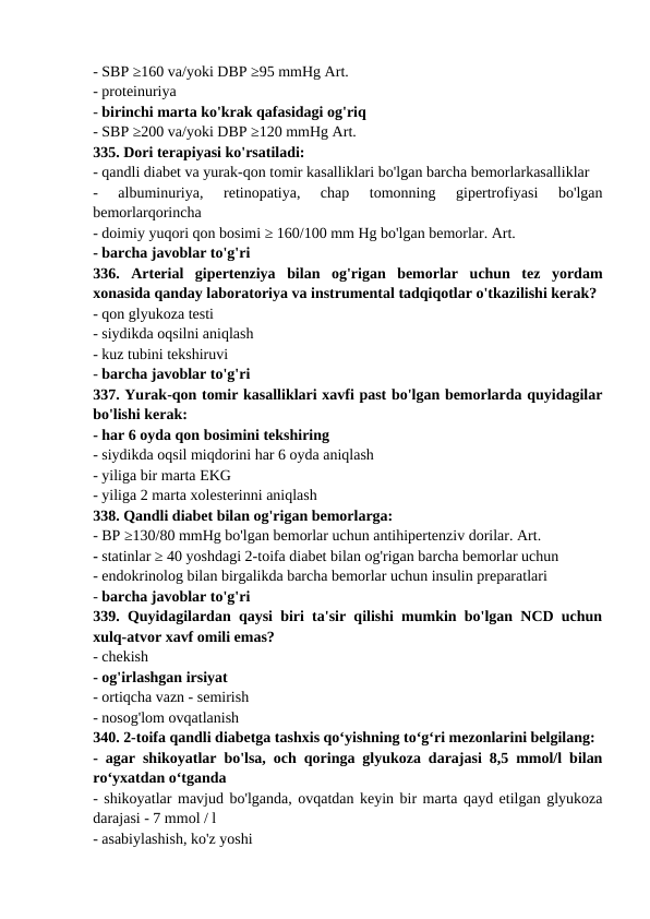 - SBP ≥160 va/yoki DBP ≥95 mmHg Art. 
- proteinuriya 
- birinchi marta ko'krak qafasidagi og'riq 
- SBP ≥200 va/yoki DBP ≥120 mmHg Art. 
335. Dori terapiyasi ko'rsatiladi: 
- qandli diabet va yurak-qon tomir kasalliklari bo'lgan barcha bemorlarkasalliklar 
-  albuminuriya,  retinopatiya,  chap  tomonning  gipertrofiyasi  bo'lgan
bemorlarqorincha 
- doimiy yuqori qon bosimi ≥ 160/100 mm Hg bo'lgan bemorlar. Art. 
- barcha javoblar to'g'ri 
336.  Arterial  gipertenziya  bilan  og'rigan  bemorlar  uchun  tez  yordam
xonasida qanday laboratoriya va instrumental tadqiqotlar o'tkazilishi kerak? 
- qon glyukoza testi 
- siydikda oqsilni aniqlash 
- kuz tubini tekshiruvi 
- barcha javoblar to'g'ri 
337. Yurak-qon tomir kasalliklari xavfi past bo'lgan bemorlarda quyidagilar
bo'lishi kerak: 
- har 6 oyda qon bosimini tekshiring 
- siydikda oqsil miqdorini har 6 oyda aniqlash 
- yiliga bir marta EKG 
- yiliga 2 marta xolesterinni aniqlash 
338. Qandli diabet bilan og'rigan bemorlarga: 
- BP ≥130/80 mmHg bo'lgan bemorlar uchun antihipertenziv dorilar. Art. 
- statinlar ≥ 40 yoshdagi 2-toifa diabet bilan og'rigan barcha bemorlar uchun 
- endokrinolog bilan birgalikda barcha bemorlar uchun insulin preparatlari 
- barcha javoblar to'g'ri 
339. Quyidagilardan qaysi biri ta'sir qilishi mumkin bo'lgan NCD uchun
xulq-atvor xavf omili emas? 
- chekish 
- og'irlashgan irsiyat 
- ortiqcha vazn - semirish 
- nosog'lom ovqatlanish 
340. 2-toifa qandli diabetga tashxis qo‘yishning to‘g‘ri mezonlarini belgilang: 
- agar shikoyatlar bo'lsa, och qoringa glyukoza darajasi 8,5 mmol/l bilan
ro‘yxatdan o‘tganda 
- shikoyatlar mavjud bo'lganda, ovqatdan keyin bir marta qayd etilgan glyukoza
darajasi - 7 mmol / l 
- asabiylashish, ko'z yoshi 
