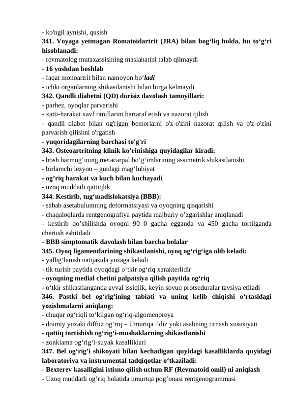 - ko'ngil aynishi, qusish 
341. Voyaga yetmagan Romatoidartrit (JRA) bilan bog‘liq holda, bu to‘g‘ri
hisoblanadi: 
- revmatolog mutaxassisining maslahatini talab qilmaydi 
- 16 yoshdan boshlab 
- faqat monoartrit bilan namoyon bo‘ladi 
- ichki organlarning shikastlanishi bilan birga kelmaydi 
342. Qandli diabetni (QD) dorisiz davolash tamoyillari: 
- parhez, oyoqlar parvarishi 
- xatti-harakat xavf omillarini bartaraf etish va nazorat qilish 
- qandli diabet bilan og'rigan bemorlarni o'z-o'zini nazorat qilish va o'z-o'zini
parvarish qilishni o'rgatish 
- yuqoridagilarning barchasi to'g'ri 
343. Osteoartritning klinik ko’rinishiga quyidagilar kiradi: 
- bosh barmog‘ining metacarpal bo‘g‘imlarining assimetrik shikastlanishi 
- birlamchi lezyon – gutdagi mag‘lubiyat 
- og’riq harakat va kuch bilan kuchayadi 
- uzoq muddatli qattiqlik 
344. Kestirib, tug‘madislokatsiya (BBB): 
- sabab asetabulumning deformatsiyasi va oyoqning qisqarishi 
- chaqaloqlarda rentgenografiya paytida majburiy o’zgarishlar aniqlanadi 
-  kestirib  qo’shilishda  oyoqni  90 0 gacha  egganda  va 450 gacha  tortilganda
chertish eshitiladi 
- BBB simptomatik davolash bilan barcha bolalar 
345. Oyoq ligamentlarining shikastlanishi, oyoq og‘rig‘iga olib keladi: 
- yallig‘lanish natijasida yuzaga keladi 
- tik turish paytida oyoqdagi o‘tkir og‘riq xarakterlidir 
- oyoqning medial chetini palpatsiya qilish paytida og‘riq 
- o‘tkir shikastlanganda avval issiqlik, keyin sovuq protseduralar tavsiya etiladi 
346.  Pastki  bel  og‘rig‘ining  tabiati  va  uning  kelib  chiqishi  o‘rtasidagi
yozishmalarni aniqlang: 
- chuqur og‘riqli to‘kilgan og‘riq-algomenoreya 
- doimiy yuzaki diffuz og‘riq – Umurtqa ildiz yoki asabning tirnash xususiyati 
- qattiq tortishish og‘rig‘i-mushaklarning shikastlanishi 
- zonklama og‘rig‘i-suyak kasalliklari 
347. Bel og‘rig’i shikoyati bilan kechadigan quyidagi kasalliklarda quyidagi
laboratoriya va instrumental tadqiqotlar o‘tkaziladi: 
- Bexterev kasalligini istisno qilish uchun RF (Revmatoid omil) ni aniqlash 
- Uzoq muddatli og’riq holatida umurtqa pog’onasi rentgenogrammasi 
