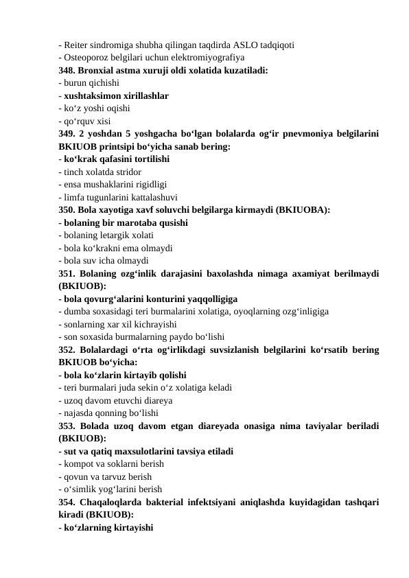 - Reiter sindromiga shubha qilingan taqdirda ASLO tadqiqoti 
- Osteoporoz belgilari uchun elektromiyografiya 
348. Bronxial astma xuruji oldi xolatida kuzatiladi: 
- burun qichishi 
- xushtaksimon xirillashlar 
- ko‘z yoshi oqishi 
- qo‘rquv xisi 
349. 2 yoshdan 5 yoshgacha bo‘lgan bolalarda og‘ir pnevmoniya belgilarini
BKIUOB printsipi bo‘yicha sanab bering: 
- ko‘krak qafasini tortilishi 
- tinch xolatda stridor 
- ensa mushaklarini rigidligi 
- limfa tugunlarini kattalashuvi 
350. Bola xayotiga xavf soluvchi belgilarga kirmaydi (BKIUOBA): 
- bolaning bir marotaba qusishi 
- bolaning letargik xolati 
- bola ko‘krakni ema olmaydi 
- bola suv icha olmaydi 
351. Bolaning ozg‘inlik darajasini baxolashda nimaga axamiyat berilmaydi
(BKIUOB): 
- bola qovurg‘alarini konturini yaqqolligiga 
- dumba soxasidagi teri burmalarini xolatiga, oyoqlarning ozg‘inligiga 
- sonlarning xar xil kichrayishi 
- son soxasida burmalarning paydo bo‘lishi 
352. Bolalardagi o‘rta og‘irlikdagi suvsizlanish belgilarini ko‘rsatib bering
BKIUOB bo‘yicha: 
- bola ko‘zlarin kirtayib qolishi 
- teri burmalari juda sekin o‘z xolatiga keladi 
- uzoq davom etuvchi diareya 
- najasda qonning bo‘lishi 
353. Bolada uzoq davom etgan diareyada onasiga nima taviyalar beriladi
(BKIUOB): 
- sut va qatiq maxsulotlarini tavsiya etiladi 
- kompot va soklarni berish 
- qovun va tarvuz berish 
- o‘simlik yog‘larini berish 
354. Chaqaloqlarda bakterial infektsiyani aniqlashda kuyidagidan tashqari
kiradi (BKIUOB): 
- ko‘zlarning kirtayishi 
