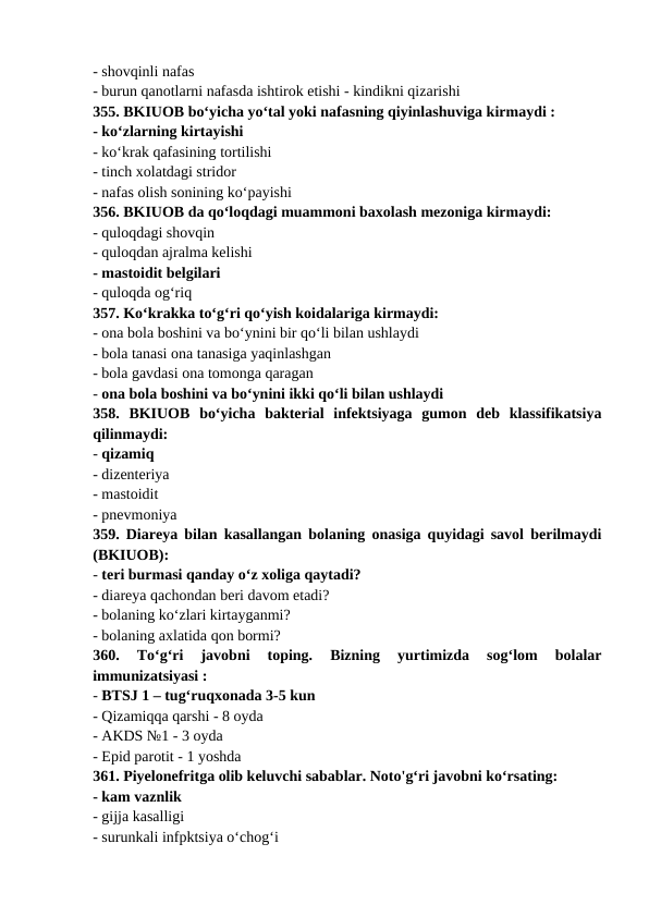 - shovqinli nafas 
- burun qanotlarni nafasda ishtirok etishi - kindikni qizarishi 
355. BKIUOB bo‘yicha yo‘tal yoki nafasning qiyinlashuviga kirmaydi : 
- ko‘zlarning kirtayishi 
- ko‘krak qafasining tortilishi 
- tinch xolatdagi stridor 
- nafas olish sonining ko‘payishi 
356. BKIUOB da qo‘loqdagi muammoni baxolash mezoniga kirmaydi: 
- quloqdagi shovqin 
- quloqdan ajralma kelishi 
- mastoidit belgilari 
- quloqda og‘riq 
357. Ko‘krakka to‘g‘ri qo‘yish koidalariga kirmaydi: 
- ona bola boshini va bo‘ynini bir qo‘li bilan ushlaydi 
- bola tanasi ona tanasiga yaqinlashgan 
- bola gavdasi ona tomonga qaragan 
- ona bola boshini va bo‘ynini ikki qo‘li bilan ushlaydi 
358.  BKIUOB  bo‘yicha  bakterial  infektsiyaga  gumon  deb  klassifikatsiya
qilinmaydi: 
- qizamiq      
- dizenteriya 
- mastoidit 
- pnevmoniya 
359. Diareya bilan kasallangan bolaning onasiga quyidagi savol berilmaydi
(BKIUOB): 
- teri burmasi qanday o‘z xoliga qaytadi? 
- diareya qachondan beri davom etadi? 
- bolaning ko‘zlari kirtayganmi? 
- bolaning axlatida qon bormi? 
360.  To‘g‘ri  javobni  toping.  Bizning  yurtimizda  sog‘lom  bolalar
immunizatsiyasi : 
- BTSJ 1 – tug‘ruqxonada 3-5 kun 
- Qizamiqqa qarshi - 8 oyda 
- AKDS №1 - 3 oyda 
- Epid parotit - 1 yoshda 
361. Piyelonefritga olib keluvchi sabablar. Noto'g‘ri javobni ko‘rsating: 
- kam vaznlik 
- gijja kasalligi 
- surunkali infpktsiya o‘chog‘i 

