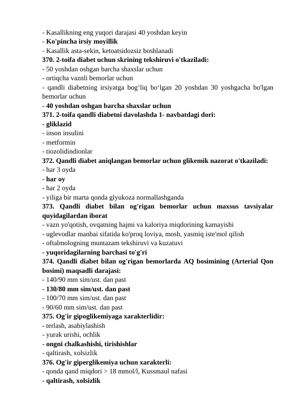 - Kasallikning eng yuqori darajasi 40 yoshdan keyin 
- Ko'pincha irsiy moyillik 
- Kasallik asta-sekin, ketoatsidozsiz boshlanadi 
370. 2-toifa diabet uchun skrining tekshiruvi o'tkaziladi: 
- 50 yoshdan oshgan barcha shaxslar uchun 
- ortiqcha vaznli bemorlar uchun 
- qandli diabetning irsiyatga bog‘liq bo‘lgan 20 yoshdan 30 yoshgacha bo'lgan
bemorlar uchun 
- 40 yoshdan oshgan barcha shaxslar uchun 
371. 2-toifa qandli diabetni davolashda 1- navbatdagi dori: 
- gliklazid 
- inson insulini 
- metformin 
- tiozolidindionlar 
372. Qandli diabet aniqlangan bemorlar uchun glikemik nazorat o'tkaziladi: 
- har 3 oyda 
- har oy 
- har 2 oyda 
- yiliga bir marta qonda glyukoza normallashganda 
373.  Qandli  diabet  bilan  og'rigan  bemorlar  uchun  maxsus  tavsiyalar
quyidagilardan iborat 
- vazn yo'qotish, ovqatning hajmi va kaloriya miqdorining kamayishi 
- uglevodlar manbai sifatida ko'proq loviya, mosh, yasmiq iste'mol qilish 
- oftalmologning muntazam tekshiruvi va kuzatuvi 
- yuqoridagilarning barchasi to'g'ri 
374. Qandli diabet bilan og'rigan bemorlarda AQ bosimining (Arterial Qon
bosimi) maqsadli darajasi: 
- 140/90 mm sim/ust. dan past 
- 130/80 mm sim/ust. dan past 
- 100/70 mm sim/ust. dan past 
- 90/60 mm sim/ust. dan past 
375. Og'ir gipoglikemiyaga xarakterlidir: 
- terlash, asabiylashish 
- yurak urishi, ochlik 
- ongni chalkashishi, tirishishlar 
- qaltirash, xolsizlik 
376. Og'ir giperglikemiya uchun xarakterli: 
- qonda qand miqdori > 18 mmol/l, Kussmaul nafasi 
- qaltirash, xolsizlik 
