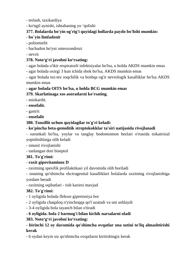 - terlash, taxikardiya 
- ko'ngil aynishi, ishtahaning yo ‘qolishi 
377. Bolalarda bo'yin og'rig'i quyidagi hollarda paydo bo'lishi mumkin: 
- bo`yin limfadenit 
- poliomielit 
- bachadon bo'yni osteoxondrozi 
- nevrit 
378. Noto‘g‘ri javobni ko‘rsating: 
- agar bolada o'tkir respiratorli infektsiyalar bo'lsa, u holda AKDS mumkin emas 
- agar bolada oxirgi 3 kun ichida shok bo'lsa, AKDS mumkin emas 
- agar bolada tez-tez soqchilik va boshqa og'ir nevrologik kasalliklar bo'lsa AKDS
mumkin emas 
- agar bolada OITS bo'lsa, u holda BCG mumkin emas 
379. Skarlatinaga xos asoratlarni ko'rsating. 
- miokardit. 
- ensefalit. 
- gastrit 
- ensefalit 
380. Tonzillit uchun quyidagilar to'g'ri keladi: 
- ko'pincha beta-gemolitik streptokokklar ta'siri natijasida rivojlanadi 
- surunkali bo'lsa,  yoylar  va tanglay bodomsimon bezlari o'rtasida tsikatrisial
yopishishlarga olib keladi 
- sinusit rivojlanishi 
- tanlangan dori biseptol 
381. To'g'rimi: 
- raxit gipovitaminoz D 
- raxitning spesifik profilaktikasi yil davomida olib boriladi 
- onaning qo'shimcha ekctragenital kasalliklari bolalarda raxitning rivojlanishiga
yordam beradi 
- raxitning oqibatlari - tish kariesi mavjud 
382. To'g'rimi: 
- 1 oyligida bolada fleksor gipertoniya bor 
- 2 oyligida chaqaloq o'yinchoqqa qo'l uzatadi va uni ushlaydi 
- 3-4 oyligida bola tayanch bilan o'tiradi 
- 6 oyligida. bola 2 barmog'i bilan kichik narsalarni oladi 
383. Noto‘g‘ri javobni ko‘rsating: 
- birinchi 12 oy davomida qo'shimcha ovqatlar ona sutini to'liq almashtirishi
kerak 
- 6 oydan keyin siz qo'shimcha ovqatlarni kiritishingiz kerak 
