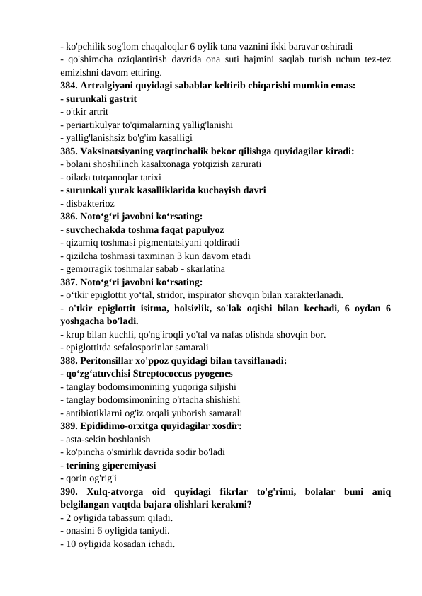 - ko'pchilik sog'lom chaqaloqlar 6 oylik tana vaznini ikki baravar oshiradi 
- qo'shimcha oziqlantirish davrida ona suti hajmini saqlab turish uchun tez-tez
emizishni davom ettiring. 
384. Artralgiyani quyidagi sabablar keltirib chiqarishi mumkin emas: 
- surunkali gastrit 
- o'tkir artrit 
- periartikulyar to'qimalarning yallig'lanishi 
- yallig'lanishsiz bo'g'im kasalligi 
385. Vaksinatsiyaning vaqtinchalik bekor qilishga quyidagilar kiradi: 
- bolani shoshilinch kasalxonaga yotqizish zarurati 
- oilada tutqanoqlar tarixi 
- surunkali yurak kasalliklarida kuchayish davri 
- disbakterioz 
386. Noto‘g‘ri javobni ko‘rsating: 
- suvchechakda toshma faqat papulyoz 
- qizamiq toshmasi pigmentatsiyani qoldiradi 
- qizilcha toshmasi taxminan 3 kun davom etadi 
- gemorragik toshmalar sabab - skarlatina 
387. Noto‘g‘ri javobni ko‘rsating: 
- o‘tkir epiglottit yo‘tal, stridor, inspirator shovqin bilan xarakterlanadi. 
- o'tkir epiglottit isitma, holsizlik, so'lak oqishi bilan kechadi, 6 oydan 6
yoshgacha bo'ladi. 
- krup bilan kuchli, qo'ng'iroqli yo'tal va nafas olishda shovqin bor. 
- epiglottitda sefalosporinlar samarali 
388. Peritonsillar xo'ppoz quyidagi bilan tavsiflanadi: 
- qo‘zg‘atuvchisi Streptococcus pyogenes 
- tanglay bodomsimonining yuqoriga siljishi 
- tanglay bodomsimonining o'rtacha shishishi 
- antibiotiklarni og'iz orqali yuborish samarali 
389. Epididimo-orxitga quyidagilar xosdir: 
- asta-sekin boshlanish 
- ko'pincha o'smirlik davrida sodir bo'ladi 
- terining giperemiyasi 
- qorin og'rig'i 
390.  Xulq-atvorga  oid  quyidagi  fikrlar  to'g'rimi,  bolalar  buni  aniq
belgilangan vaqtda bajara olishlari kerakmi? 
- 2 oyligida tabassum qiladi. 
- onasini 6 oyligida taniydi. 
- 10 oyligida kosadan ichadi. 
